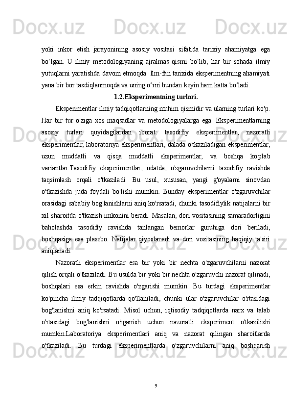 yoki   inkor   etish   jarayonining   asosiy   vositasi   sifatida   tarixiy   ahamiyatga   ega
bo‘lgan.   U   ilmiy   metodologiyaning   ajralmas   qismi   bo‘lib,   har   bir   sohada   ilmiy
yutuqlarni yaratishda davom etmoqda. Ilm-fan tarixida eksperimentning ahamiyati
yana bir bor tasdiqlanmoqda va uning o‘rni bundan keyin ham katta bo‘ladi.
1.2.Eksperimentning turlari.
Eksperimentlar ilmiy tadqiqotlarning muhim qismidir va ularning turlari ko'p.
Har   bir   tur   o'ziga   xos   maqsadlar   va   metodologiyalarga   ega.   Eksperimentlarning
asosiy   turlari   quyidagilardan   iborat:   tasodifiy   eksperimentlar,   nazoratli
eksperimentlar, laboratoriya eksperimentlari, dalada o'tkaziladigan eksperimentlar,
uzun   muddatli   va   qisqa   muddatli   eksperimentlar,   va   boshqa   ko'plab
variantlar.Tasodifiy   eksperimentlar,   odatda,   o'zgaruvchilarni   tasodifiy   ravishda
taqsimlash   orqali   o'tkaziladi.   Bu   usul,   xususan,   yangi   g'oyalarni   sinovdan
o'tkazishda   juda   foydali   bo'lishi   mumkin.   Bunday   eksperimentlar   o'zgaruvchilar
orasidagi sababiy bog'lanishlarni aniq ko'rsatadi, chunki tasodifiylik natijalarni bir
xil sharoitda o'tkazish imkonini beradi. Masalan, dori vositasining samaradorligini
baholashda   tasodifiy   ravishda   tanlangan   bemorlar   guruhiga   dori   beriladi,
boshqasiga   esa   plasebo.   Natijalar   qiyoslanadi   va   dori   vositasining   haqiqiy   ta'siri
aniqlanadi.
Nazoratli   eksperimentlar   esa   bir   yoki   bir   nechta   o'zgaruvchilarni   nazorat
qilish orqali o'tkaziladi. Bu usulda bir yoki bir nechta o'zgaruvchi nazorat qilinadi,
boshqalari   esa   erkin   ravishda   o'zgarishi   mumkin.   Bu   turdagi   eksperimentlar
ko'pincha   ilmiy   tadqiqotlarda   qo'llaniladi,   chunki   ular   o'zgaruvchilar   o'rtasidagi
bog'lanishni   aniq   ko'rsatadi.   Misol   uchun,   iqtisodiy   tadqiqotlarda   narx   va   talab
o'rtasidagi   bog'lanishni   o'rganish   uchun   nazoratli   eksperiment   o'tkazilishi
mumkin.Laboratoriya   eksperimentlari   aniq   va   nazorat   qilingan   sharoitlarda
o'tkaziladi.   Bu   turdagi   eksperimentlarda   o'zgaruvchilarni   aniq   boshqarish
9 