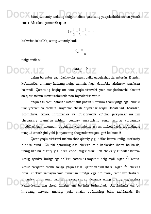 Biroq umumiy hadning nolga intilishi qatorning yaqinlashishi uchun yetarli
emas. Masalan, garmonik qator:
ko‘rinishda bo‘lib, uning umumiy hadi
nolga intiladi:
Lekin   bu  qator   yaqinlashuvchi   emas,   balki   uzoqlashuvchi   qatordir.   Bundan
ko‘rinadiki,   umumiy   hadning   nolga   intilishi   faqat   dastlabki   tekshiruv   vazifasini
bajaradi.   Qatorning   haqiqatan   ham   yaqinlashuvchi   yoki   uzoqlashuvchi   ekanini
aniqlash uchun maxsus alomatlardan foydalanish zarur.
Yaqinlashuvchi  qatorlar matematik jihatdan muhim ahamiyatga ega, chunki
ular   yordamida   cheksiz   jarayonlar   chekli   qiymatlar   orqali   ifodalanadi.   Masalan,
geometriya,   fizika,   informatika   va   iqtisodiyotda   ko‘plab   jarayonlar   ma’lum
chegaraviy   qiymatga   intiladi.   Bunday   jarayonlarni   sonli   qatorlar   yordamida
modellashtirish mumkin. Uzoqlashuvchi qatorlar esa ayrim holatlarda yig‘indining
mavjud emasligini yoki jarayonning chegaralanmaganligini ko‘rsatadi.
Qator yaqinlashishini tushunishda qismiy yig‘indilar ketma-ketligi markaziy
o‘rinda   turadi.   Chunki   qatorning   o‘zi   cheksiz   ko‘p   hadlardan   iborat   bo‘lsa-da,
uning   har   bir   qismiy   yig‘indisi   chekli   yig‘indidir.   Shu   chekli   yig‘indilar   ketma-
ketligi qanday limitga ega bo‘lishi qatorning taqdirini belgilaydi. Agar     ketma-
ketlik   barqaror   chekli   songa   yaqinlashsa,   qator   yaqinlashadi.   Agar     cheksiz
ortsa,   cheksiz   kamaysa   yoki   umuman   limitga   ega   bo‘lmasa,   qator   uzoqlashadi.
Shunday   qilib,   sonli   qatorning   yaqinlashishi   deganda   uning   qismiy   yig‘indilari
ketma-ketligining   chekli   limitga   ega   bo‘lishi   tushuniladi.   Uzoqlashishi   esa   bu
limitning   mavjud   emasligi   yoki   chekli   bo‘lmasligi   bilan   izohlanadi.   Bu
11 