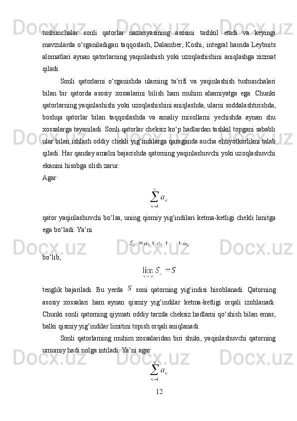 tushunchalar   sonli   qatorlar   nazariyasining   asosini   tashkil   etadi   va   keyingi
mavzularda o‘rganiladigan  taqqoslash,  Dalamber, Koshi,  integral  hamda Leybnits
alomatlari   aynan   qatorlarning   yaqinlashish   yoki   uzoqlashishini   aniqlashga   xizmat
qiladi.
Sonli   qatorlarni   o‘rganishda   ularning   ta’rifi   va   yaqinlashish   tushunchalari
bilan   bir   qatorda   asosiy   xossalarini   bilish   ham   muhim   ahamiyatga   ega.   Chunki
qatorlarning yaqinlashishi yoki uzoqlashishini aniqlashda, ularni soddalashtirishda,
boshqa   qatorlar   bilan   taqqoslashda   va   amaliy   misollarni   yechishda   aynan   shu
xossalarga tayaniladi. Sonli qatorlar cheksiz ko‘p hadlardan tashkil topgani sababli
ular bilan ishlash oddiy chekli yig‘indilarga qaraganda ancha ehtiyotkorlikni talab
qiladi. Har qanday amalni bajarishda qatorning yaqinlashuvchi yoki uzoqlashuvchi
ekanini hisobga olish zarur.
Agar
qator yaqinlashuvchi bo‘lsa, uning qismiy yig‘indilari ketma-ketligi chekli limitga
ega bo‘ladi. Ya’ni
bo‘lib,
tenglik   bajariladi.   Bu   yerda     soni   qatorning   yig‘indisi   hisoblanadi.   Qatorning
asosiy   xossalari   ham   aynan   qismiy   yig‘indilar   ketma-ketligi   orqali   izohlanadi.
Chunki sonli qatorning qiymati oddiy tarzda cheksiz hadlarni qo‘shish bilan emas,
balki qismiy yig‘indilar limitini topish orqali aniqlanadi.
Sonli qatorlarning muhim xossalaridan biri shuki, yaqinlashuvchi qatorning
umumiy hadi nolga intiladi. Ya’ni agar
12 