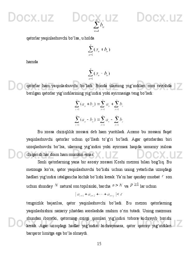 qatorlar yaqinlashuvchi bo‘lsa, u holda
hamda
qatorlar   ham   yaqinlashuvchi   bo‘ladi.   Bunda   ularning   yig‘indilari   mos   ravishda
berilgan qatorlar yig‘indilarining yig‘indisi yoki ayirmasiga teng bo‘ladi:
Bu   xossa   chiziqlilik   xossasi   deb   ham   yuritiladi.  Ammo   bu   xossani   faqat
yaqinlashuvchi   qatorlar   uchun   qo‘llash   to‘g‘ri   bo‘ladi.   Agar   qatorlardan   biri
uzoqlashuvchi   bo‘lsa,   ularning   yig‘indisi   yoki   ayirmasi   haqida   umumiy   xulosa
chiqarish har doim ham mumkin emas.
Sonli   qatorlarning   yana   bir   asosiy   xossasi   Koshi   mezoni   bilan   bog‘liq.   Bu
mezonga   ko‘ra,   qator   yaqinlashuvchi   bo‘lishi   uchun   uning   yetarlicha   uzoqdagi
hadlari yig‘indisi istalgancha kichik bo‘lishi kerak. Ya’ni har qanday musbat   son
uchun shunday   natural son topilsinki, barcha   va   lar uchun
tengsizlik   bajarilsa,   qator   yaqinlashuvchi   bo‘ladi.   Bu   mezon   qatorlarning
yaqinlashishini   nazariy   jihatdan   asoslashda   muhim   o‘rin   tutadi.   Uning   mazmuni
shundan   iboratki,   qatorning   oxirgi   qismlari   yig‘indisi   tobora   kichrayib   borishi
kerak.   Agar   uzoqdagi   hadlar   yig‘indisi   kichraymasa,   qator   qismiy   yig‘indilari
barqaror limitga ega bo‘la olmaydi.
15 