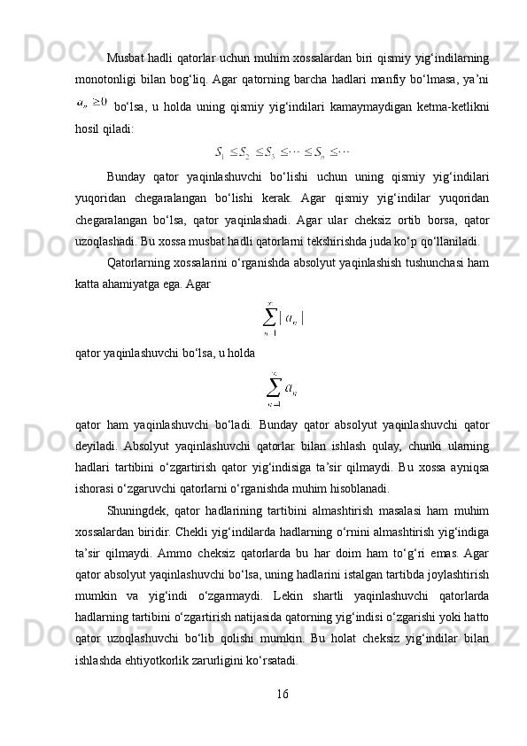 Musbat hadli qatorlar uchun muhim xossalardan biri qismiy yig‘indilarning
monotonligi   bilan   bog‘liq.  Agar   qatorning   barcha   hadlari   manfiy   bo‘lmasa,   ya’ni
  bo‘lsa,   u   holda   uning   qismiy   yig‘indilari   kamaymaydigan   ketma-ketlikni
hosil qiladi:
Bunday   qator   yaqinlashuvchi   bo‘lishi   uchun   uning   qismiy   yig‘indilari
yuqoridan   chegaralangan   bo‘lishi   kerak.   Agar   qismiy   yig‘indilar   yuqoridan
chegaralangan   bo‘lsa,   qator   yaqinlashadi.   Agar   ular   cheksiz   ortib   borsa,   qator
uzoqlashadi. Bu xossa musbat hadli qatorlarni tekshirishda juda ko‘p qo‘llaniladi.
Qatorlarning xossalarini o‘rganishda absolyut yaqinlashish tushunchasi ham
katta ahamiyatga ega. Agar
qator yaqinlashuvchi bo‘lsa, u holda
qator   ham   yaqinlashuvchi   bo‘ladi.   Bunday   qator   absolyut   yaqinlashuvchi   qator
deyiladi.   Absolyut   yaqinlashuvchi   qatorlar   bilan   ishlash   qulay,   chunki   ularning
hadlari   tartibini   o‘zgartirish   qator   yig‘indisiga   ta’sir   qilmaydi.   Bu   xossa   ayniqsa
ishorasi o‘zgaruvchi qatorlarni o‘rganishda muhim hisoblanadi.
Shuningdek,   qator   hadlarining   tartibini   almashtirish   masalasi   ham   muhim
xossalardan biridir. Chekli yig‘indilarda hadlarning o‘rnini almashtirish yig‘indiga
ta’sir   qilmaydi.  Ammo   cheksiz   qatorlarda   bu   har   doim   ham   to‘g‘ri   emas.  Agar
qator absolyut yaqinlashuvchi bo‘lsa, uning hadlarini istalgan tartibda joylashtirish
mumkin   va   yig‘indi   o‘zgarmaydi.   Lekin   shartli   yaqinlashuvchi   qatorlarda
hadlarning tartibini o‘zgartirish natijasida qatorning yig‘indisi o‘zgarishi yoki hatto
qator   uzoqlashuvchi   bo‘lib   qolishi   mumkin.   Bu   holat   cheksiz   yig‘indilar   bilan
ishlashda ehtiyotkorlik zarurligini ko‘rsatadi.
16 