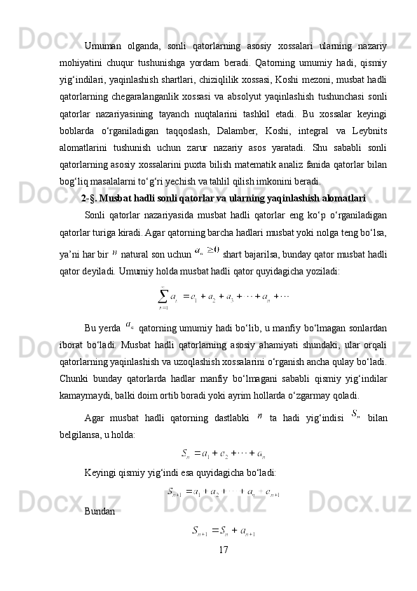 Umuman   olganda,   sonli   qatorlarning   asosiy   xossalari   ularning   nazariy
mohiyatini   chuqur   tushunishga   yordam   beradi.   Qatorning   umumiy   hadi,   qismiy
yig‘indilari, yaqinlashish shartlari, chiziqlilik xossasi, Koshi mezoni, musbat hadli
qatorlarning   chegaralanganlik   xossasi   va   absolyut   yaqinlashish   tushunchasi   sonli
qatorlar   nazariyasining   tayanch   nuqtalarini   tashkil   etadi.   Bu   xossalar   keyingi
boblarda   o‘rganiladigan   taqqoslash,   Dalamber,   Koshi,   integral   va   Leybnits
alomatlarini   tushunish   uchun   zarur   nazariy   asos   yaratadi.   Shu   sababli   sonli
qatorlarning asosiy xossalarini puxta bilish matematik analiz fanida qatorlar bilan
bog‘liq masalalarni to‘g‘ri yechish va tahlil qilish imkonini beradi.
2- § . Musbat hadli sonli qatorlar va ularning yaqinlashish alomatlari
Sonli   qatorlar   nazariyasida   musbat   hadli   qatorlar   eng   ko‘p   o‘rganiladigan
qatorlar turiga kiradi. Agar qatorning barcha hadlari musbat yoki nolga teng bo‘lsa,
ya’ni har bir   natural son uchun   shart bajarilsa, bunday qator musbat hadli
qator deyiladi. Umumiy holda musbat hadli qator quyidagicha yoziladi:
Bu yerda     qatorning umumiy hadi bo‘lib, u manfiy bo‘lmagan sonlardan
iborat   bo‘ladi.   Musbat   hadli   qatorlarning   asosiy   ahamiyati   shundaki,   ular   orqali
qatorlarning yaqinlashish va uzoqlashish xossalarini o‘rganish ancha qulay bo‘ladi.
Chunki   bunday   qatorlarda   hadlar   manfiy   bo‘lmagani   sababli   qismiy   yig‘indilar
kamaymaydi, balki doim ortib boradi yoki ayrim hollarda o‘zgarmay qoladi.
Agar   musbat   hadli   qatorning   dastlabki     ta   hadi   yig‘indisi     bilan
belgilansa, u holda:
Keyingi qismiy yig‘indi esa quyidagicha bo‘ladi:
Bundan
17 