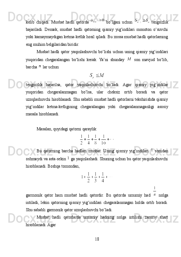 kelib   chiqadi.   Musbat   hadli   qatorda     bo‘lgani   uchun     tengsizlik
bajariladi.   Demak,   musbat   hadli   qatorning   qismiy   yig‘indilari   monoton   o‘suvchi
yoki kamaymaydigan ketma-ketlik hosil qiladi. Bu xossa musbat hadli qatorlarning
eng muhim belgilaridan biridir.
Musbat  hadli  qator yaqinlashuvchi  bo‘lishi  uchun uning qismiy yig‘indilari
yuqoridan   chegaralangan   bo‘lishi   kerak.   Ya’ni   shunday     son   mavjud   bo‘lib,
barcha   lar uchun
tengsizlik   bajarilsa,   qator   yaqinlashuvchi   bo‘ladi.   Agar   qismiy   yig‘indilar
yuqoridan   chegaralanmagan   bo‘lsa,   ular   cheksiz   ortib   boradi   va   qator
uzoqlashuvchi hisoblanadi. Shu sababli musbat hadli qatorlarni tekshirishda qismiy
yig‘indilar   ketma-ketligining   chegaralangan   yoki   chegaralanmaganligi   asosiy
masala hisoblanadi.
Masalan, quyidagi qatorni qaraylik:
Bu   qatorning   barcha   hadlari   musbat.   Uning   qismiy   yig‘indilari     sonidan
oshmaydi va asta-sekin   ga yaqinlashadi. Shuning uchun bu qator yaqinlashuvchi
hisoblanadi. Boshqa tomondan,
garmonik   qator   ham   musbat   hadli   qatordir.   Bu   qatorda   umumiy   had     nolga
intiladi,   lekin   qatorning   qismiy   yig‘indilari   chegaralanmagan   holda   ortib   boradi.
Shu sababli garmonik qator uzoqlashuvchi bo‘ladi.
Musbat   hadli   qatorlarda   umumiy   hadning   nolga   intilishi   zaruriy   shart
hisoblanadi. Agar
18 