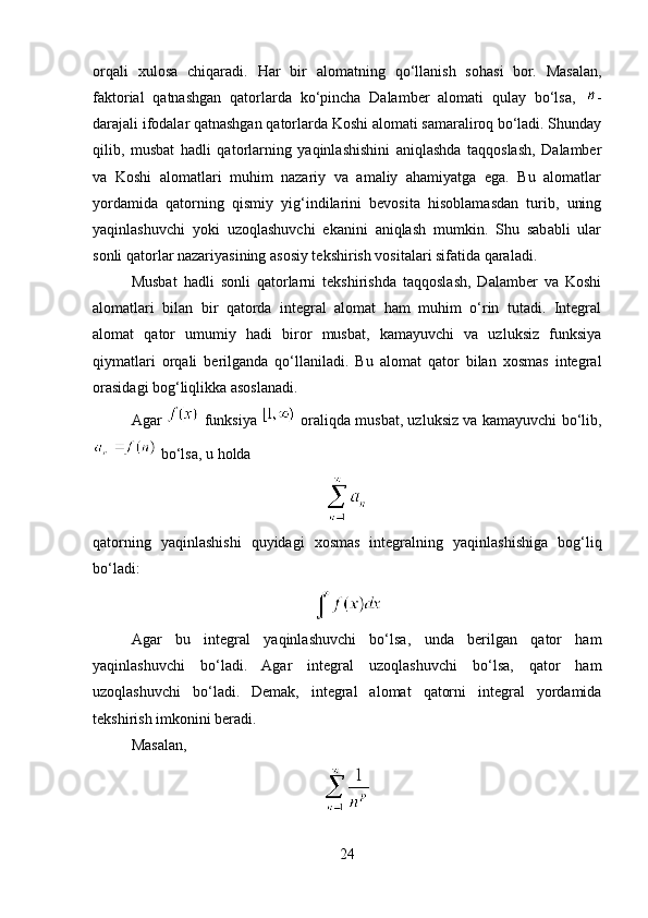 orqali   xulosa   chiqaradi.   Har   bir   alomatning   qo‘llanish   sohasi   bor.   Masalan,
faktorial   qatnashgan   qatorlarda   ko‘pincha   Dalamber   alomati   qulay   bo‘lsa,   -
darajali ifodalar qatnashgan qatorlarda Koshi alomati samaraliroq bo‘ladi. Shunday
qilib,   musbat   hadli   qatorlarning   yaqinlashishini   aniqlashda   taqqoslash,   Dalamber
va   Koshi   alomatlari   muhim   nazariy   va   amaliy   ahamiyatga   ega.   Bu   alomatlar
yordamida   qatorning   qismiy   yig‘indilarini   bevosita   hisoblamasdan   turib,   uning
yaqinlashuvchi   yoki   uzoqlashuvchi   ekanini   aniqlash   mumkin.   Shu   sababli   ular
sonli qatorlar nazariyasining asosiy tekshirish vositalari sifatida qaraladi.
Musbat   hadli   sonli   qatorlarni   tekshirishda   taqqoslash,   Dalamber   va   Koshi
alomatlari   bilan   bir   qatorda   integral   alomat   ham   muhim   o‘rin   tutadi.   Integral
alomat   qator   umumiy   hadi   biror   musbat,   kamayuvchi   va   uzluksiz   funksiya
qiymatlari   orqali   berilganda   qo‘llaniladi.   Bu   alomat   qator   bilan   xosmas   integral
orasidagi bog‘liqlikka asoslanadi.
Agar     funksiya     oraliqda musbat, uzluksiz va kamayuvchi bo‘lib,
 bo‘lsa, u holda
qatorning   yaqinlashishi   quyidagi   xosmas   integralning   yaqinlashishiga   bog‘liq
bo‘ladi:
Agar   bu   integral   yaqinlashuvchi   bo‘lsa,   unda   berilgan   qator   ham
yaqinlashuvchi   bo‘ladi.   Agar   integral   uzoqlashuvchi   bo‘lsa,   qator   ham
uzoqlashuvchi   bo‘ladi.   Demak,   integral   alomat   qatorni   integral   yordamida
tekshirish imkonini beradi.
Masalan,
24 