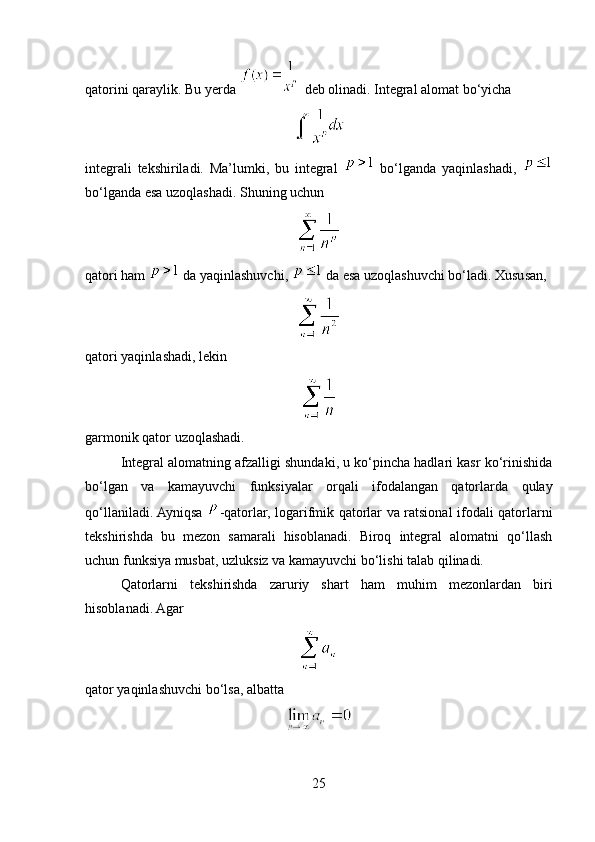 qatorini qaraylik. Bu yerda   deb olinadi. Integral alomat bo‘yicha
integrali   tekshiriladi.   Ma’lumki,   bu   integral     bo‘lganda   yaqinlashadi,  
bo‘lganda esa uzoqlashadi.  Shuning uchun
qatori ham   da yaqinlashuvchi,   da esa uzoqlashuvchi bo‘ladi. Xususan,
qatori yaqinlashadi, lekin
garmonik qator uzoqlashadi.
Integral alomatning afzalligi shundaki, u ko‘pincha hadlari kasr ko‘rinishida
bo‘lgan   va   kamayuvchi   funksiyalar   orqali   ifodalangan   qatorlarda   qulay
qo‘llaniladi. Ayniqsa   -qatorlar, logarifmik qatorlar va ratsional ifodali qatorlarni
tekshirishda   bu   mezon   samarali   hisoblanadi.   Biroq   integral   alomatni   qo‘llash
uchun funksiya musbat, uzluksiz va kamayuvchi bo‘lishi talab qilinadi.
Qatorlarni   tekshirishda   zaruriy   shart   ham   muhim   mezonlardan   biri
hisoblanadi. Agar
qator yaqinlashuvchi bo‘lsa, albatta
25 