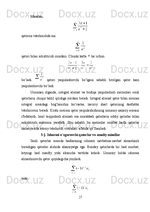 Masalan,
qatorini tekshirishda uni
qatori bilan solishtirish mumkin. Chunki katta   lar uchun
bo‘ladi.     qatori   yaqinlashuvchi   bo‘lgani   sababli   berilgan   qator   ham
yaqinlashuvchi bo‘ladi.
Umuman   olganda,   integral   alomat   va   boshqa   yaqinlashish   mezonlari   sonli
qatorlarni chuqur tahlil qilishga yordam beradi. Integral alomat qator bilan xosmas
integral   orasidagi   bog‘lanishni   ko‘rsatsa,   zaruriy   shart   qatorning   dastlabki
tekshiruvini beradi. Koshi mezoni qator yaqinlashishining umumiy nazariy asosini
ifodalaydi,   limit   taqqoslash   alomati   esa   murakkab   qatorlarni   oddiy   qatorlar   bilan
solishtirish   imkonini   yaratadi.   Shu   sababli   bu   mezonlar   musbat   hadli   qatorlar
nazariyasida asosiy tekshirish vositalari sifatida qo‘llaniladi.
3- § . Ishorasi o‘zgaruvchi qatorlar va amaliy misollar
Sonli   qatorlar   orasida   hadlarining   ishorasi   navbatma-navbat   almashinib
boradigan   qatorlar   alohida   ahamiyatga   ega.   Bunday   qatorlarda   bir   had   musbat,
keyingi   had   manfiy   yoki   aksincha   tartibda   keladi.   Umumiy   holda   ishorasi
almashinuvchi qator quyidagicha yoziladi:
yoki
27 