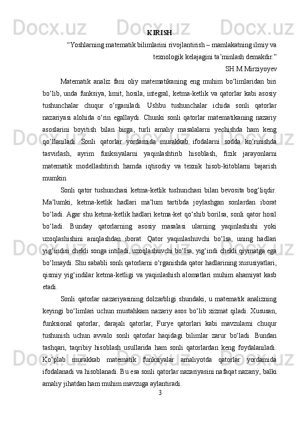 KIRISH
“Yoshlarning matematik bilimlarini rivojlantirish – mamlakatning ilmiy va
texnologik kelajagini ta’minlash demakdir.”
SH.M.Mirziyoyev
Matematik   analiz   fani   oliy   matematikaning   eng   muhim   bo‘limlaridan   biri
bo‘lib,   unda   funksiya,   limit,   hosila,   integral,   ketma-ketlik   va   qatorlar   kabi   asosiy
tushunchalar   chuqur   o‘rganiladi.   Ushbu   tushunchalar   ichida   sonli   qatorlar
nazariyasi   alohida   o‘rin   egallaydi.   Chunki   sonli   qatorlar   matematikaning   nazariy
asoslarini   boyitish   bilan   birga,   turli   amaliy   masalalarni   yechishda   ham   keng
qo‘llaniladi.   Sonli   qatorlar   yordamida   murakkab   ifodalarni   sodda   ko‘rinishda
tasvirlash,   ayrim   funksiyalarni   yaqinlashtirib   hisoblash,   fizik   jarayonlarni
matematik   modellashtirish   hamda   iqtisodiy   va   texnik   hisob-kitoblarni   bajarish
mumkin.
Sonli   qator   tushunchasi   ketma-ketlik   tushunchasi   bilan   bevosita   bog‘liqdir.
Ma’lumki,   ketma-ketlik   hadlari   ma’lum   tartibda   joylashgan   sonlardan   iborat
bo‘ladi. Agar shu ketma-ketlik hadlari ketma-ket qo‘shib borilsa, sonli qator hosil
bo‘ladi.   Bunday   qatorlarning   asosiy   masalasi   ularning   yaqinlashishi   yoki
uzoqlashishini   aniqlashdan   iborat.   Qator   yaqinlashuvchi   bo‘lsa,   uning   hadlari
yig‘indisi chekli songa intiladi, uzoqlashuvchi bo‘lsa, yig‘indi chekli qiymatga ega
bo‘lmaydi. Shu sababli sonli qatorlarni o‘rganishda qator hadlarining xususiyatlari,
qismiy yig‘indilar  ketma-ketligi  va yaqinlashish  alomatlari  muhim  ahamiyat  kasb
etadi.
Sonli   qatorlar   nazariyasining   dolzarbligi   shundaki,   u   matematik   analizning
keyingi   bo‘limlari   uchun   mustahkam   nazariy   asos   bo‘lib   xizmat   qiladi.   Xususan,
funksional   qatorlar,   darajali   qatorlar,   Furye   qatorlari   kabi   mavzularni   chuqur
tushunish   uchun   avvalo   sonli   qatorlar   haqidagi   bilimlar   zarur   bo‘ladi.   Bundan
tashqari,   taqribiy   hisoblash   usullarida   ham   sonli   qatorlardan   keng   foydalaniladi.
Ko‘plab   murakkab   matematik   funksiyalar   amaliyotda   qatorlar   yordamida
ifodalanadi va hisoblanadi. Bu esa sonli qatorlar nazariyasini nafaqat nazariy, balki
amaliy jihatdan ham muhim mavzuga aylantiradi.
3 
