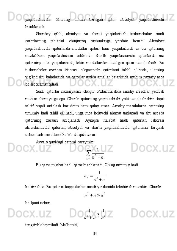 yaqinlashuvchi.   Shuning   uchun   berilgan   qator   absolyut   yaqinlashuvchi
hisoblanadi.
Shunday   qilib,   absolyut   va   shartli   yaqinlashish   tushunchalari   sonli
qatorlarning   tabiatini   chuqurroq   tushunishga   yordam   beradi.   Absolyut
yaqinlashuvchi   qatorlarda   modullar   qatori   ham   yaqinlashadi   va   bu   qatorning
mustahkam   yaqinlashishini   bildiradi.   Shartli   yaqinlashuvchi   qatorlarda   esa
qatorning   o‘zi   yaqinlashadi,   lekin   modullaridan   tuzilgan   qator   uzoqlashadi.   Bu
tushunchalar   ayniqsa   ishorasi   o‘zgaruvchi   qatorlarni   tahlil   qilishda,   ularning
yig‘indisini   baholashda   va   qatorlar   ustida   amallar   bajarishda   muhim   nazariy   asos
bo‘lib xizmat qiladi.
Sonli   qatorlar   nazariyasini   chuqur   o‘zlashtirishda   amaliy   misollar   yechish
muhim ahamiyatga ega. Chunki qatorning yaqinlashishi  yoki uzoqlashishini  faqat
ta’rif   orqali   aniqlash   har   doim   ham   qulay   emas.  Amaliy   masalalarda   qatorning
umumiy   hadi   tahlil   qilinadi,   unga   mos   keluvchi   alomat   tanlanadi   va   shu   asosda
qatorning   xossasi   aniqlanadi.   Ayniqsa   musbat   hadli   qatorlar,   ishorasi
almashinuvchi   qatorlar,   absolyut   va   shartli   yaqinlashuvchi   qatorlarni   farqlash
uchun turli misollarni ko‘rib chiqish zarur.
Avvalo quyidagi qatorni qaraymiz:
Bu qator musbat hadli qator hisoblanadi. Uning umumiy hadi
ko‘rinishda. Bu qatorni taqqoslash alomati yordamida tekshirish mumkin. Chunki
bo‘lgani uchun
tengsizlik bajariladi. Ma’lumki,
34 