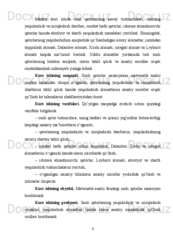 Mazkur   kurs   ishida   sonli   qatorlarning   asosiy   tushunchalari,   ularning
yaqinlashish va uzoqlashish shartlari, musbat hadli qatorlar, ishorasi almashinuvchi
qatorlar  hamda absolyut  va shartli  yaqinlashish  masalalari  yoritiladi. Shuningdek,
qatorlarning yaqinlashishini aniqlashda qo‘llaniladigan asosiy alomatlar, jumladan
taqqoslash alomati, Dalamber alomati, Koshi alomati, integral alomat va Leybnits
alomati   haqida   ma’lumot   beriladi.   Ushbu   alomatlar   yordamida   turli   sonli
qatorlarning   holatini   aniqlash,   ularni   tahlil   qilish   va   amaliy   misollar   orqali
mustahkamlash imkoniyati yuzaga keladi.
Kurs   ishining   maqsadi.   Sonli   qatorlar   nazariyasini   matematik   analiz
nuqtayi   nazaridan   chuqur   o‘rganish,   qatorlarning   yaqinlashish   va   uzoqlashish
shartlarini   tahlil   qilish   hamda   yaqinlashish   alomatlarini   amaliy   misollar   orqali
qo‘llash ko‘nikmalarini shakllantirishdan iborat.
Kurs   ishining   vazifalari.   Qo‘yilgan   maqsadga   erishish   uchun   quyidagi
vazifalar belgilandi:
– sonli  qator tushunchasi,  uning hadlari  va qismiy yig‘indilar  ketma-ketligi
haqidagi nazariy ma’lumotlarni o‘rganish;
–   qatorlarning   yaqinlashishi   va   uzoqlashishi   shartlarini,   yaqinlashishning
zaruriy shartini tahlil qilish;
–   musbat   hadli   qatorlar   uchun   taqqoslash,   Dalamber,   Koshi   va   integral
alomatlarini o‘rganish hamda ularni misollarda qo‘llash;
–   ishorasi   almashinuvchi   qatorlar,   Leybnits   alomati,   absolyut   va   shartli
yaqinlashish tushunchalarini yoritish;
–   o‘rganilgan   nazariy   bilimlarni   amaliy   misollar   yechishda   qo‘llash   va
xulosalar chiqarish.
Kurs ishining obyekti.   Matematik analiz  fanidagi  sonli  qatorlar  nazariyasi
hisoblanadi.
Kurs   ishining   predmeti.   Sonli   qatorlarning   yaqinlashish   va   uzoqlashish
xossalari,   yaqinlashish   alomatlari   hamda   ularni   amaliy   masalalarda   qo‘llash
usullari hisoblanadi.
4 