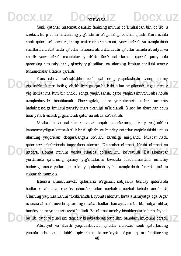 XULOSA
Sonli qatorlar matematik analiz fanining muhim bo‘limlaridan biri bo‘lib, u
cheksiz   ko‘p   sonli   hadlarning   yig‘indisini   o‘rganishga   xizmat   qiladi.   Kurs   ishida
sonli   qator   tushunchasi,   uning   matematik   mazmuni,   yaqinlashish   va   uzoqlashish
shartlari, musbat hadli qatorlar, ishorasi almashinuvchi qatorlar hamda absolyut va
shartli   yaqinlashish   masalalari   yoritildi.   Sonli   qatorlarni   o‘rganish   jarayonida
qatorning   umumiy   hadi,   qismiy   yig‘indilari   va   ularning   limitga   intilishi   asosiy
tushunchalar sifatida qaraldi.
Kurs   ishida   ko‘rsatildiki,   sonli   qatorning   yaqinlashishi   uning   qismiy
yig‘indilar ketma-ketligi chekli limitga ega bo‘lishi bilan belgilanadi. Agar qismiy
yig‘indilar   ma’lum   bir   chekli   songa   yaqinlashsa,   qator   yaqinlashuvchi,   aks   holda
uzoqlashuvchi   hisoblanadi.   Shuningdek,   qator   yaqinlashishi   uchun   umumiy
hadning nolga intilishi zaruriy shart ekanligi ta’kidlandi. Biroq bu shart  har  doim
ham yetarli emasligi garmonik qator misolida ko‘rsatildi.
Musbat   hadli   qatorlar   mavzusi   orqali   qatorlarning   qismiy   yig‘indilari
kamaymaydigan ketma-ketlik hosil qilishi va bunday qatorlar yaqinlashishi uchun
ularning   yuqoridan   chegaralangan   bo‘lishi   zarurligi   aniqlandi.   Musbat   hadli
qatorlarni   tekshirishda   taqqoslash   alomati,   Dalamber   alomati,   Koshi   alomati   va
integral   alomat   muhim   vosita   sifatida   qo‘llanilishi   ko‘rsatildi.   Bu   alomatlar
yordamida   qatorning   qismiy   yig‘indilarini   bevosita   hisoblamasdan,   umumiy
hadning   xususiyatlari   asosida   yaqinlashish   yoki   uzoqlashish   haqida   xulosa
chiqarish mumkin.
Ishorasi   almashinuvchi   qatorlarni   o‘rganish   natijasida   bunday   qatorlarda
hadlar   musbat   va   manfiy   ishoralar   bilan   navbatma-navbat   kelishi   aniqlandi.
Ularning yaqinlashishini tekshirishda Leybnits alomati katta ahamiyatga ega. Agar
ishorasi almashinuvchi qatorning musbat hadlari kamayuvchi bo‘lib, nolga intilsa,
bunday qator yaqinlashuvchi bo‘ladi. Bu alomat amaliy hisoblashlarda ham foydali
bo‘lib, qator yig‘indisini taqribiy hisoblashdagi xatolikni baholash imkonini beradi.
Absolyut   va   shartli   yaqinlashuvchi   qatorlar   mavzusi   sonli   qatorlarning
yanada   chuqurroq   tahlil   qilinishini   ta’minlaydi.   Agar   qator   hadlarining
40 