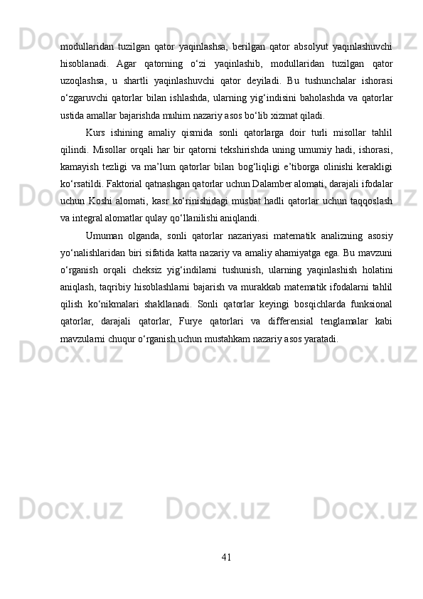 modullaridan   tuzilgan   qator   yaqinlashsa,   berilgan   qator   absolyut   yaqinlashuvchi
hisoblanadi.   Agar   qatorning   o‘zi   yaqinlashib,   modullaridan   tuzilgan   qator
uzoqlashsa,   u   shartli   yaqinlashuvchi   qator   deyiladi.   Bu   tushunchalar   ishorasi
o‘zgaruvchi   qatorlar   bilan   ishlashda,   ularning   yig‘indisini   baholashda   va   qatorlar
ustida amallar bajarishda muhim nazariy asos bo‘lib xizmat qiladi.
Kurs   ishining   amaliy   qismida   sonli   qatorlarga   doir   turli   misollar   tahlil
qilindi.   Misollar   orqali   har   bir   qatorni   tekshirishda   uning   umumiy   hadi,   ishorasi,
kamayish   tezligi   va   ma’lum   qatorlar   bilan   bog‘liqligi   e’tiborga   olinishi   kerakligi
ko‘rsatildi. Faktorial qatnashgan qatorlar uchun Dalamber alomati, darajali ifodalar
uchun   Koshi   alomati,   kasr   ko‘rinishidagi   musbat   hadli   qatorlar   uchun   taqqoslash
va integral alomatlar qulay qo‘llanilishi aniqlandi.
Umuman   olganda,   sonli   qatorlar   nazariyasi   matematik   analizning   asosiy
yo‘nalishlaridan biri sifatida katta nazariy va amaliy ahamiyatga ega. Bu mavzuni
o‘rganish   orqali   cheksiz   yig‘indilarni   tushunish,   ularning   yaqinlashish   holatini
aniqlash,  taqribiy  hisoblashlarni  bajarish  va murakkab  matematik ifodalarni  tahlil
qilish   ko‘nikmalari   shakllanadi.   Sonli   qatorlar   keyingi   bosqichlarda   funksional
qatorlar,   darajali   qatorlar,   Furye   qatorlari   va   differensial   tenglamalar   kabi
mavzularni chuqur o‘rganish uchun mustahkam nazariy asos yaratadi.
41 