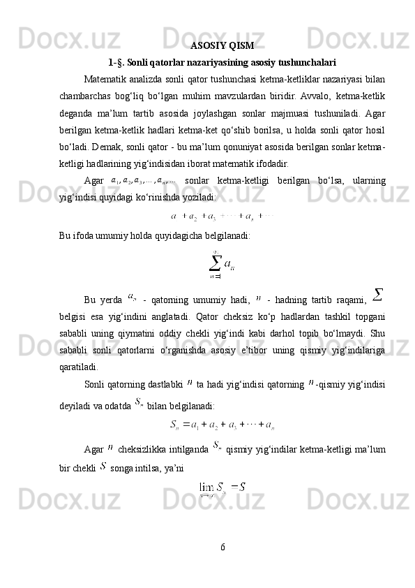 ASOSIY QISM
1- § . Sonli qatorlar nazariyasining asosiy tushunchalari
Matematik analizda sonli qator tushunchasi ketma-ketliklar nazariyasi bilan
chambarchas   bog‘liq   bo‘lgan   muhim   mavzulardan   biridir.   Avvalo,   ketma-ketlik
deganda   ma’lum   tartib   asosida   joylashgan   sonlar   majmuasi   tushuniladi.   Agar
berilgan   ketma-ketlik   hadlari   ketma-ket   qo‘shib   borilsa,   u   holda   sonli   qator   hosil
bo‘ladi. Demak, sonli qator - bu ma’lum qonuniyat asosida berilgan sonlar ketma-
ketligi hadlarining yig‘indisidan iborat matematik ifodadir.
Agar  a1,a2,a3,…	,an,…   sonlar   ketma-ketligi   berilgan   bo‘lsa,   ularning
yig‘indisi quyidagi ko‘rinishda yoziladi:
Bu ifoda umumiy holda quyidagicha belgilanadi:
Bu   yerda     -   qatorning   umumiy   hadi,     -   hadning   tartib   raqami,  
belgisi   esa   yig‘indini   anglatadi.   Qator   cheksiz   ko‘p   hadlardan   tashkil   topgani
sababli   uning   qiymatini   oddiy   chekli   yig‘indi   kabi   darhol   topib   bo‘lmaydi.   Shu
sababli   sonli   qatorlarni   o‘rganishda   asosiy   e’tibor   uning   qismiy   yig‘indilariga
qaratiladi.
Sonli qatorning dastlabki    ta hadi yig‘indisi qatorning  -qismiy yig‘indisi
deyiladi va odatda   bilan belgilanadi:
Agar     cheksizlikka intilganda     qismiy yig‘indilar ketma-ketligi ma’lum
bir chekli   songa intilsa, ya’ni
6 