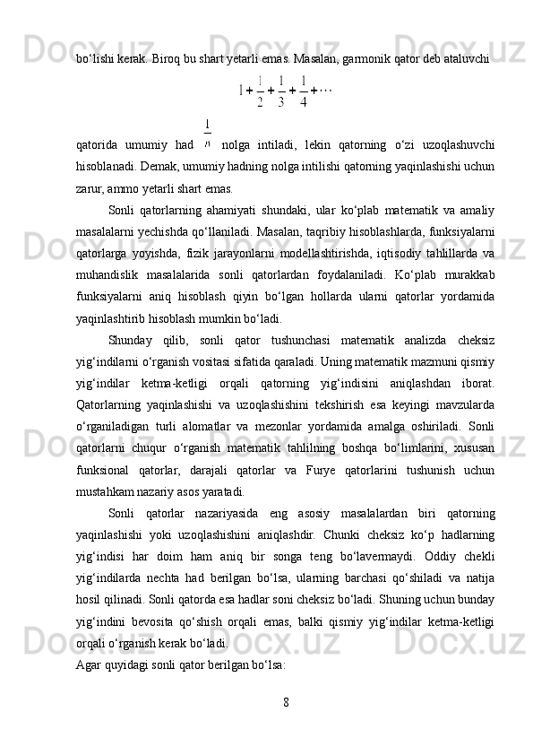 bo‘lishi kerak. Biroq bu shart yetarli emas. Masalan, garmonik qator deb ataluvchi
qatorida   umumiy   had     nolga   intiladi,   lekin   qatorning   o‘zi   uzoqlashuvchi
hisoblanadi. Demak, umumiy hadning nolga intilishi qatorning yaqinlashishi uchun
zarur, ammo yetarli shart emas.
Sonli   qatorlarning   ahamiyati   shundaki,   ular   ko‘plab   matematik   va   amaliy
masalalarni yechishda qo‘llaniladi. Masalan, taqribiy hisoblashlarda, funksiyalarni
qatorlarga   yoyishda,   fizik   jarayonlarni   modellashtirishda,   iqtisodiy   tahlillarda   va
muhandislik   masalalarida   sonli   qatorlardan   foydalaniladi.   Ko‘plab   murakkab
funksiyalarni   aniq   hisoblash   qiyin   bo‘lgan   hollarda   ularni   qatorlar   yordamida
yaqinlashtirib hisoblash mumkin bo‘ladi.
Shunday   qilib,   sonli   qator   tushunchasi   matematik   analizda   cheksiz
yig‘indilarni o‘rganish vositasi sifatida qaraladi. Uning matematik mazmuni qismiy
yig‘indilar   ketma-ketligi   orqali   qatorning   yig‘indisini   aniqlashdan   iborat.
Qatorlarning   yaqinlashishi   va   uzoqlashishini   tekshirish   esa   keyingi   mavzularda
o‘rganiladigan   turli   alomatlar   va   mezonlar   yordamida   amalga   oshiriladi.   Sonli
qatorlarni   chuqur   o‘rganish   matematik   tahlilning   boshqa   bo‘limlarini,   xususan
funksional   qatorlar,   darajali   qatorlar   va   Furye   qatorlarini   tushunish   uchun
mustahkam nazariy asos yaratadi.
Sonli   qatorlar   nazariyasida   eng   asosiy   masalalardan   biri   qatorning
yaqinlashishi   yoki   uzoqlashishini   aniqlashdir.   Chunki   cheksiz   ko‘p   hadlarning
yig‘indisi   har   doim   ham   aniq   bir   songa   teng   bo‘lavermaydi.   Oddiy   chekli
yig‘indilarda   nechta   had   berilgan   bo‘lsa,   ularning   barchasi   qo‘shiladi   va   natija
hosil qilinadi. Sonli qatorda esa hadlar soni cheksiz bo‘ladi. Shuning uchun bunday
yig‘indini   bevosita   qo‘shish   orqali   emas,   balki   qismiy   yig‘indilar   ketma-ketligi
orqali o‘rganish kerak bo‘ladi.
Agar quyidagi sonli qator berilgan bo‘lsa:
8 