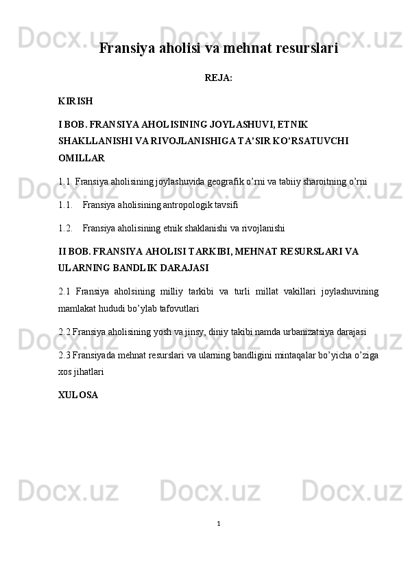 Fransiya aholisi va mehnat resurslari
REJA:
KIRISH
I BOB. FRANSIYA AHOLISINING JOYLASHUVI, ETNIK 
SHAKLLANISHI VA RIVOJLANISHIGA TA’SIR KO’RSATUVCHI 
OMILLAR
1.1 Fransiya aholisining joylashuvida geografik o’rni va tabiiy sharoitning o’rni 
1.1. Fransiya a holi si ning antropologik tavsifi
1.2. Fransiya aholisining etnik shaklanishi va rivojlanishi
II BOB. FRANSIYA AHOLISI TARKIBI, MEHNAT RESURSLARI VA 
ULARNING BANDLIK DARAJASI
2.1   Fransiya   aholsining   milliy   tarkibi   va   turli   millat   vakillari   joylashuvining
mamlakat hududi bo’ylab tafovutlari
2.2 Fransiya aholisining yosh va jinsy, diniy takibi namda urbanizatsiya darajasi
2.3 Fransiyada mehnat resurslari va ularning bandligini mintaqalar bo’yicha o’ziga
xos jihatlari
XULOSA
1 