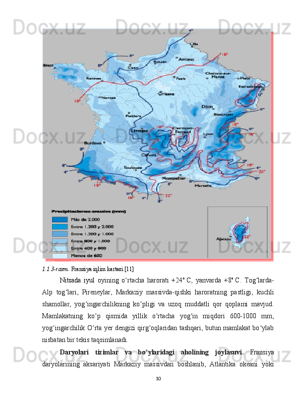 1.1.3-rasm.  Fransiya iqlim kartasi.[11]
Nitsada   iyul   oyining   o rtacha   harorati   +24ʻ o
  C,   yanvarda   +8 o
  C.   Tog larda-	ʻ
Alp   tog lari,   Pireneylar,   Markaziy   massivda-qishki   haroratning   pastligi,   kuchli	
ʻ
shamollar,   yog ingarchilikning   ko pligi   va   uzoq   muddatli   qor   qoplami   mavjud.	
ʻ ʻ
Mamlakatning   ko p   qismida   yillik   o rtacha   yog in   miqdori   600-1000   mm,	
ʻ ʻ ʻ
yog ingarchilik O rta yer dengizi qirg oqlaridan tashqari, butun mamlakat bo ylab	
ʻ ʻ ʻ ʻ
nisbatan bir tekis taqsimlanadi.
Daryolari   tizimlar   va   bo’ylaridagi   aholining   joylasuvi.   Fransiya
daryolarining   aksariyati   Markaziy   massivdan   boshlanib,   Atlantika   okeani   yoki
10  