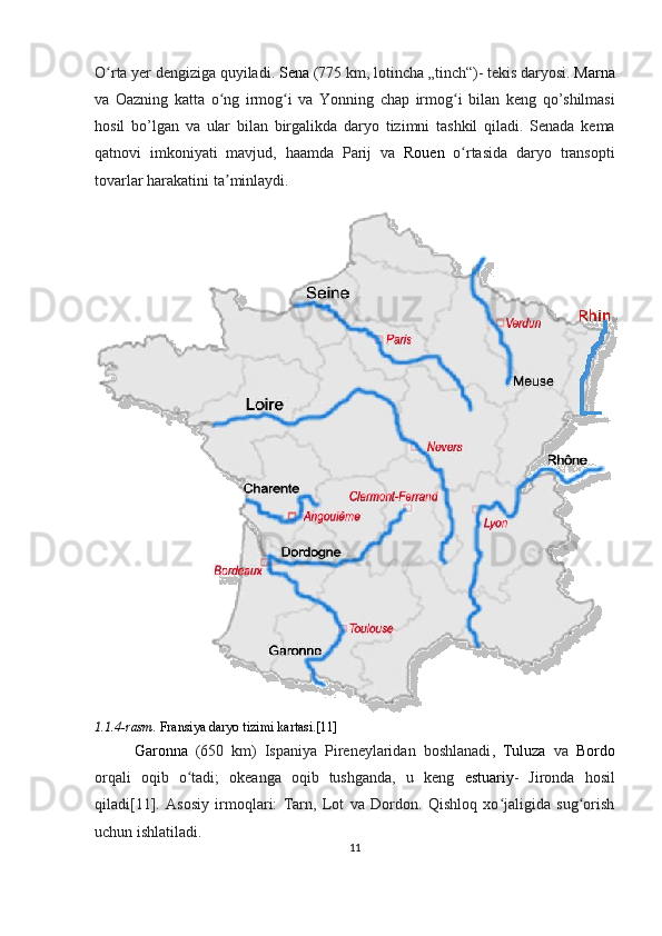 O rta yer dengiziga quyiladi. ʻ Sena  (775  km ,  lotincha  „ tinch “)-  tekis   daryosi .  Marna
va   Oazning   katta   o ʻ ng   irmog ʻ i   va   Yonning   chap   irmog ʻ i   bilan   keng   qo ’ shilmasi
hosil   bo ’ lgan   va   ular   bilan   birgalikda   daryo   tizimni   tashkil   qiladi .   Senada   kema
qatnovi   imkoniyati   mavjud ,   haamda   Parij   va   Rouen   o ʻ rtasida   daryo   transopti
tovarlar   harakatini   ta ʼ minlaydi . 
1.1.4-rasm.  Fransiya daryo tizimi kartasi.[11]
Garonna   (650   km)   Ispaniya   Pireneylaridan   boshlanadi ,   Tuluza   va   Bordo
orqali   oqib   o tadi;   okeanga   oqib   tushganda,   u   keng  	
ʻ estuariy -   Jironda   hosil
qiladi[11].   Asosiy   irmoqlari:   Tarn,   Lot   va   Dordon.   Qishloq   xo jaligida   sug orish	
ʻ ʻ
uchun ishlatiladi.
11  