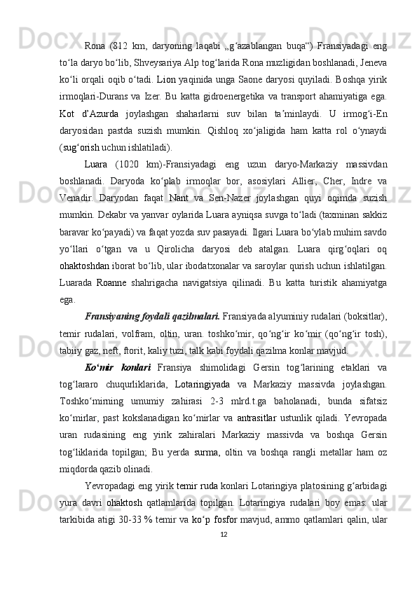 Rona   (812   km,   daryoning   laqabi   „g azablangan   buqa“)   Fransiyadagi   engʻ
to la daryo bo lib, Shveysariya Alp tog larida Rona muzligidan boshlanadi, Jeneva	
ʻ ʻ ʻ
ko li orqali oqib o tadi.  
ʻ ʻ Lion   yaqinida unga Saone daryosi quyiladi. Boshqa yirik
irmoqlari-Durans   va   Izer.   Bu   katta   gidroenergetika   va   transport   ahamiyatiga   ega.
Kot   d’Azurda   joylashgan   shaharlarni   suv   bilan   ta minlaydi.   U   irmog i-En	
ʼ ʻ
daryosidan   pastda   suzish   mumkin.   Qishloq   xo jaligida   ham   katta   rol   o ynaydi	
ʻ ʻ
( sug orish	
ʻ  uchun ishlatiladi).
Luara   (1020   km)-Fransiyadagi   eng   uzun   daryo-Markaziy   massivdan
boshlanadi.   Daryoda   ko plab   irmoqlar   bor,   asosiylari   Allier,   Cher,   Indre   va	
ʻ
Venadir.   Daryodan   faqat   Nant   va   Sen-Nazer   joylashgan   quyi   oqimda   suzish
mumkin. Dekabr va yanvar oylarida Luara ayniqsa suvga to ladi (taxminan sakkiz	
ʻ
baravar ko payadi) va faqat yozda suv pasayadi. Ilgari Luara bo ylab muhim savdo	
ʻ ʻ
yo llari   o tgan   va   u   Qirolicha   daryosi   deb   atalgan.   Luara   qirg oqlari   oq	
ʻ ʻ ʻ
ohaktoshdan   iborat bo lib, ular ibodatxonalar va saroylar qurish uchun ishlatilgan.	
ʻ
Luarada   Roanne   shahrigacha   navigatsiya   qilinadi.   Bu   katta   turistik   ahamiyatga
ega.
Fransiyaning foydali qazilmalari.  Fransiyada alyuminiy rudalari (boksitlar),
temir   rudalari,   volfram,   oltin,   uran.   toshko mir,   qo ng ir   ko mir   (qo ng ir   tosh),	
ʻ ʻ ʻ ʻ ʻ ʻ
tabiiy gaz, neft, ftorit, kaliy tuzi, talk kabi foydali qazilma konlar mavjud.
Ko mir   konlari	
ʻ   Fransiya   shimolidagi   Gersin   tog larining   etaklari   va	ʻ
tog lararo   chuqurliklarida,  	
ʻ Lotaringiyada   va   Markaziy   massivda   joylashgan.
Toshko mirning  	
ʻ umumiy   zahirasi   2-3   mlrd.t.ga   baholanadi,   bunda   sifatsiz
ko mirlar,   past   kokslanadigan   ko mirlar   va	
ʻ ʻ   antrasitlar   ustunlik   qiladi.   Yevropada
uran   rudasining   eng   yirik   zahiralari   Markaziy   massivda   va   boshqa   Gersin
tog liklarida   topilgan;   Bu   yerda  
ʻ surma ,   oltin   va   boshqa   rangli   metallar   ham   oz
miqdorda qazib olinadi.
Yevropadagi eng yirik   temir ruda  konlari Lotaringiya platosining g arbidagi	
ʻ
yura   davri   ohaktosh   qatlamlarida   topilgan.   Lotaringiya   rudalari   boy   emas:   ular
tarkibida atigi  30-33   % temir va   ko p	
ʻ   fosfor   mavjud, ammo qatlamlari  qalin, ular
12 