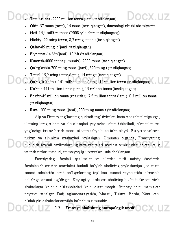  Temir rudasi -2200 million tonna (jami, tasdiqlangan)
 Oltin -37 tonna (jami), 16 tonna (tasdiqlangan), dunyodagi ulushi ahamiyatsiz
 Neft -16,4 million tonna (2008-yil uchun tasdiqlangan))
 Niobiy - 22 ming tonna, 8,7 ming tonna t (tasdiqlangan)
 Qalay -65 ming. t (jami, tasdiqlangan)
 Flyorspat-14 Mt (jami), 10 Mt (tasdiqlangan)
 Kumush -4000 tonna (umumiy), 2000 tonna (tasdiqlangan)
 Qo rg oshinʻ ʻ -700 ming tonna (jami), 320 ming t (tasdiqlangan)
 Tantal -15,2 ming tonna (jami), 14 ming t (tasdiqlangan)
 Qo ng ir ko mir
ʻ ʻ ʻ -161 million tonna (jami), 14 million tonna (tasdiqlangan)
 Ko mir
ʻ -441 million tonna (jami), 15 million tonna (tasdiqlangan)
 Fosfor -45 million tonna (resurslar), 7,5 million tonna (jami), 0,3 million tonna 
(tasdiqlangan)
 Rux -1200 ming tonna (jami), 900 ming tonna t (tasdiqlangan)
Alp va Pireney tog larining qudratli tog  tizimlari katta suv zahiralariga ega,	
ʻ ʻ
ularning   keng   subalp   va   alp   o tloqlari   yaylovlar   uchun   ishlatiladi,   o rmonlar   esa	
ʻ ʻ
yog ochga ishlov berish sanoatini xom ashyo bilan ta minlaydi. Bu yerda xalqaro	
ʻ ʼ
turizm   va   alpinizm   markazlari   joylashgan.   Umuman   olganda,   Fransiyaning
hududida foydali qazilmalarning katta zahiralari, ayniqsa temir rudasi, boksit ,  kaliy
va tosh tuzlari mavjud, ammo yoqilg i resurslari juda cheklangan. 	
ʻ
Fransiyadagi   foydali   qazilmalar   va   ulardan   turli   tarixiy   davrlarda
foydalanish   asosida   mamlakat   hududi   bo’ylab   aholining   joylashuviga   ,   xususan
sanoat   sohalarida   band   bo’lganlarning   tog’-kon   sanoati   rayonlarida   o’rnashib
qolishiga   zarurat   tug’dirgan.   Keyingi   yillarda   esa   aholining   bu   hududlardan   yirik
shaharlarga   ko’chib   o’tishholatlari   ko’p   kuzatilmoqda.   Bunday   holni   mamlakat
poytaxti   sanalgan   Parij   aglomeratsiyasida,   Marsel,   Tuluza,   Bordo,   Nant   kabi
o’nlab yirik shaharlar atrofida ko’rishimiz mumkin.
1.2. Fransiya a holi si ning antropologik tavsifi
14 
