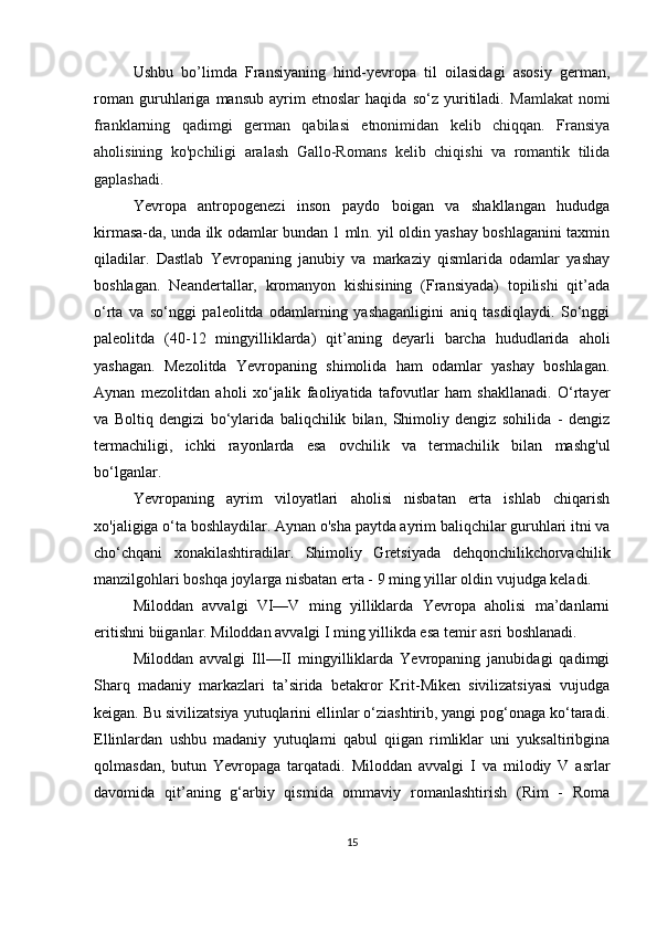Ushbu   bo’limda   Fransiyaning   hind-yevropa   til   oilasidagi   asosiy   german,
roman   guruhlariga   mansub   ayrim   etnoslar   haqida   so‘z   yuritiladi.   Mamlakat   nomi
franklarning   qadimgi   german   qabilasi   etnonimidan   kelib   chiqqan.   Fransiya
aholisining   ko'pchiligi   aralash   Gallo-Romans   kelib   chiqishi   va   romantik   tilida
gaplashadi.
Yevropa   antropogenezi   inson   paydo   boigan   va   shakllangan   hududga
kirmasa-da, unda ilk odamlar bundan 1 mln. yil oldin yashay boshlaganini taxmin
qiladilar.   Dastlab   Yevropaning   janubiy   va   markaziy   qismlarida   odamlar   yashay
boshlagan.   Neandertallar,   kromanyon   kishisining   (Fransiyada)   topilishi   qit’ada
o‘rta   va   so‘nggi   paleolitda   odamlarning   yashaganligini   aniq   tasdiqlaydi.   So‘nggi
paleolitda   (40-12   mingyilliklarda)   qit’aning   deyarli   barcha   hududlarida   aholi
yashagan.   Mezolitda   Yevropaning   shimolida   ham   odamlar   yashay   boshlagan.
Aynan   mezolitdan   aholi   xo‘jalik   faoliyatida   tafovutlar   ham   shakllanadi.   O‘rtayer
va   Boltiq   dengizi   bo‘ylarida   baliqchilik   bilan,   Shimoliy   dengiz   sohilida   -   dengiz
termachiligi,   ichki   rayonlarda   esa   ovchilik   va   termachilik   bilan   mashg'ul
bo‘lganlar.
Yevropaning   ayrim   viloyatlari   aholisi   nisbatan   erta   ishlab   chiqarish
xo'jaligiga o‘ta boshlaydilar. Aynan o'sha paytda ayrim baliqchilar guruhlari itni va
cho‘chqani   xonakilashtiradilar.   Shimoliy   Gretsiyada   dehqonchilikchorvachilik
manzilgohlari boshqa joylarga nisbatan erta - 9 ming yillar oldin vujudga keladi.
Miloddan   avvalgi   VI—V   ming   yilliklarda   Yevropa   aholisi   ma’danlarni
eritishni biiganlar. Miloddan avvalgi I ming yillikda esa temir asri boshlanadi.
Miloddan   avvalgi   Ill—II   mingyilliklarda   Yevropaning   janubidagi   qadimgi
Sharq   madaniy   markazlari   ta’sirida   betakror   Krit-Miken   sivilizatsiyasi   vujudga
keigan. Bu sivilizatsiya yutuqlarini ellinlar o‘ziashtirib, yangi pog‘onaga ko‘taradi.
Ellinlardan   ushbu   madaniy   yutuqlami   qabul   qiigan   rimliklar   uni   yuksaltiribgina
qolmasdan,   butun   Yevropaga   tarqatadi.   Miloddan   avvalgi   I   va   milodiy   V   asrlar
davomida   qit’aning   g‘arbiy   qismida   ommaviy   romanlashtirish   (Rim   -   Roma
15 