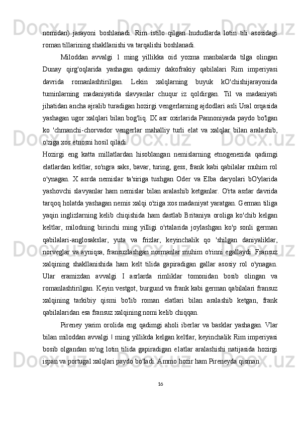 nomidan)   jarayoni   boshlanadi.   Rim   istilo   qilgan   hududlarda   lotin   tili   asosidagi
roman tillarining shakllanishi va tarqalishi boshlanadi.
Miloddan   avvalgi   1   ming   yillikka   oid   yozma   manbalarda   tilga   olingan
Dunay   qirg'oqlarida   yashagan   qadimiy   dakofrakiy   qabilalari   Rim   imperiyasi
davrida   romanlashtirilgan.   Lekin   xalqlarning   buyuk   kO'chishijarayonida
tuminlarning   madaniyatida   slavyanlar   chuqur   iz   qoldirgan.   Til   va   madaniyati
jihatidan ancha ajralib turadigan hozirgi vengerlarning ajdodlari asli Ural orqasida
yashagan ugor xalqlari bilan bog'liq. IX asr oxirlarida Pannoniyada paydo bo'lgan
ko   'chmanchi-chorvador   vengerlar   mahalliy   turli   elat   va   xalqlar   bilan   aralashib,
o'ziga xos etnosni hosil qiladi.
Hozirgi   eng   katta   millatlardan   hisoblangan   nemislarning   etnogenezida   qadimgi
elatlardan keltlar, so'ngra saks, bavar, turing, gess, frank kabi qabilalar muhim rol
o'ynagan.   X   asrda   nemislar   ta'siriga   tushgan   Oder   va   Elba   daryolari   bO'ylarida
yashovchi   slavyanlar   ham   nemislar   bilan   aralashib   ketganlar.   O'rta   asrlar   davrida
tarqoq holatda yashagan nemis xalqi o'ziga xos madaniyat yaratgan. German tiliga
yaqin   inglizlarning   kelib   chiqishida   ham   dastlab   Britaniya   oroliga   ko'chib   kelgan
keltlar,   milodning   birinchi   ming   yilligi   o'rtalarida   joylashgan   ko'p   sonli   german
qabilalari-anglosakslar,   yuta   va   frizlar,   keyinchalik   qo   'shilgan   daniyaliklar,
norveglar va ayniqsa, fransuzlashgan normanlar muhim o'rinni egallaydi. Fransuz
xalqining   shakllanishida   ham   kelt   tilida   gapiradigan   gallar   asosiy   rol   o'ynagan.
Ular   eramizdan   avvalgi   I   asrlarda   rimliklar   tomonidan   bosib   olingan   va
romanlashtirilgan. Keyin vestgot, burgund va frank kabi german qabilalari fransuz
xalqining   tarkibiy   qismi   bo'lib   roman   elatlari   bilan   aralashib   ketgan,   frank
qabilalaridan esa fransuz xalqining nomi kelib chiqqan.
Pireney   yarim   orolida   eng   qadimgi   aholi   iberlar   va   basklar   yashagan.   Vlar
bilan miloddan avvalgi   I   ming yillikda kelgan keltlar, keyinchalik Rim imperiyasi
bosib  olgandan  so'ng  lotin  tilida  gapiradigan   e1atlar   aralashishi  natijasida  hozirgi
ispan va portugal xalqlari paydo bo'ladi. Ammo hozir ham Pireneyda qisman
16 