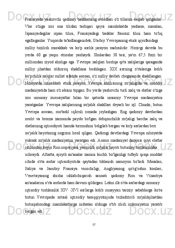 Fransiyada  yashovchi  qadimiy basklarning avlodlari  o'z tillarini  saqlab  qolganlar.
Vlar   o'ziga   xos   ona   tilidan   tashqari   qaysi   mamlakatda   yashasa,   masalan,
Ispaniyadagilar   ispan   tilini,   Fransiyadagi   basklar   fransuz   tilini   ham   to'liq
egallaganlar. Yuqorida ta'kidlanganidek, G'arbiy Yevropaning etnik qiyofasidagi
milliy   tuzilish   murakkab   va   ko'p   asrlik   jarayon   mahsulidir.   Hozirgi   davrda   bu
yerda   60   ga   yaqin   etnoslar   yashaydi.   Shulardan   38   tasi,   ya'm   67,5   foizi   bir
milliondan  ziyod aholiga ega. Yevropa xalqlari  boshqa qit'a  xalqlariga  qaraganda
milliy   jihatdan   oldinroq   shakllana   boshlagan.   XIX   asrning   o'rtalariga   kelib
ko'pchilik xalqlar millat sifatida asosan, o'z milliy davlati chegarasida shakllangan.
Nihoyatda   murakkab   etnik   jarayon   Yevropa   aholisining   xo'jaligida   va   moddiy
madaniyatida ham o'z aksini topgan. Bu yerda yashovchi turli xalq va elatlar o'ziga
xos   umumiy   xususiyatlar   bilan   bir   qatorda   umumiy   Yevropa   madaniyatini
yaratganlar.   Yevropa   xalqlarining   xo'jalik   shakllari   deyarli   bir   xjl.   Chunki,   butun
Yevropa   asosan,   mo'tadil   iqIirnli   zonada   joylashgan.   Eng   qadimiy   davrlardan
neolit   va   bronza   zamonida   paydo   bo'lgan   dehqonchilik   xo'jaligi   barcha   xalq   va
elatlarning iqtisodiyoti hamda turmushini belgilab bergan va ko'p asrlardan beri
xo'jalik hayotining negizini  hosil  qilgan. Qadimgi  davrlardagi  Yevropa nihoyatda
yuksak xo'jalik  madaniyatini  yaratgan  edi. Ammo madaniyat  darajasi  quyi  elatlar
istilosidan keyin Rim imperiyasi yemirilib xo'jalik hayoti butunlay tushkunlikka
uchraydi.  Albatta,  ajoyib  an'analar  zamini  kuchli  bo'lganligi  tufayli   qisqa  muddat
ichida   o'rta   asrlar   iqtisodiyotida   qaytadan   tiklanish   namoyon   bo'ladi.   Masalan,
Italiya   va   Janubiy   Fransiya   vinochiIigi,   Angliyaning   qo'rg'oshin   konlari,
Venetsiyaning   shisha   ishlabchiqarish   sanoati   qadimiy   Rim   va   Vizantiya
an'analarini o'rta asrlarda ham davom qildirgan. Lekin ilk o'rta asrlardagi umumiy 
iqtisodiy   tushkunlik   XIV   -XVI   asrIarga   kelib   muayyan   tarixiy   sabablarga   ko'ra
butun   Yevropada   sotsial   iqtisodiy   taraqqiyotnijuda   tezlashtirib   xo'jalikjihatdan
butunjahondagi   mamlakatlarga   nisbatan   oldinga   o'tib   olish   imkoniyatini   yaratib
bergan edi.
17 