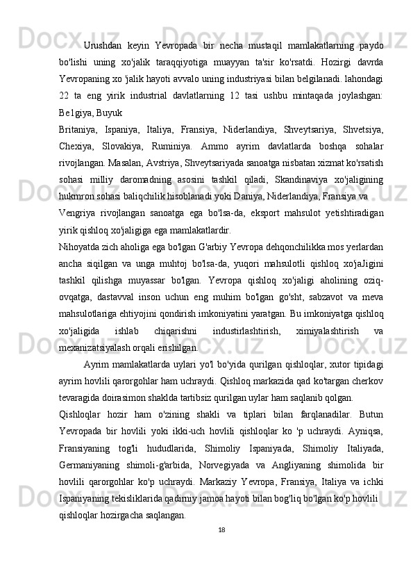 Urushdan   keyin   Yevropada   bir   necha   mustaqil   mamlakatlarning   paydo
bo'lishi   uning   xo'jalik   taraqqiyotiga   muayyan   ta'sir   ko'rsatdi.   Hozirgi   davrda
Yevropaning xo 'jalik hayoti avvalo uning industriyasi bilan belgilanadi. lahondagi
22   ta   eng   yirik   industrial   davlatlarning   12   tasi   ushbu   mintaqada   joylashgan:
Be1giya, Buyuk
Britaniya,   Ispaniya,   Italiya,   Fransiya,   Niderlandiya,   Shveytsariya,   Shvetsiya,
Chexiya,   Slovakiya,   Ruminiya.   Ammo   ayrim   davlatlarda   boshqa   sohalar
rivojlangan. Masalan, Avstriya, Shveytsariyada sanoatga nisbatan xizmat ko'rsatish
sohasi   milliy   daromadning   asosini   tashkil   qiladi,   Skandinaviya   xo'jaligining
hukmron sohasi baliqchilik hisoblanadi yoki Daniya, Niderlandiya, Fransiya va
Vengriya   rivojlangan   sanoatga   ega   bo'lsa-da,   eksport   mahsulot   yetishtiradigan
yirik qishloq xo'jaligiga ega mamlakatlardir.
Nihoyatda zich aholiga ega bo'lgan G'arbiy Yevropa dehqonchilikka mos yerlardan
ancha   siqilgan   va   unga   muhtoj   bo'lsa-da,   yuqori   mahsulotli   qishloq   xo'jaJigini
tashkil   qilishga   muyassar   bo'lgan.   Yevropa   qishloq   xo'jaligi   aholining   oziq-
ovqatga,   dastavval   inson   uchun   eng   muhim   bo'lgan   go'sht,   sabzavot   va   meva
mahsulotlariga ehtiyojini qondirish imkoniyatini yaratgan.  Bu  imkoniyatga qishloq
xo'jaligida   ishlab   chiqarishni   industirlashtirish,   ximiyalashtirish   va
mexanizatsiyalash orqali erishilgan.
Ayrim   mamlakatlarda  uylari   yo'l   bo'yida   qurilgan   qishloqlar,  xutor   tipidagi
ayrim hovlili qarorgohlar ham uchraydi. Qishloq markazida qad ko'targan cherkov
tevaragida doirasimon shaklda tartibsiz qurilgan uylar ham saqlanib qolgan.
Qishloqlar   hozir   ham   o'zining   shakli   va   tiplari   bilan   farqlanadilar.   Butun
Yevropada   bir   hovlili   yoki   ikki-uch   hovlili   qishloqlar   ko   'p   uchraydi.   Ayniqsa,
Fransiyaning   tog'li   hududlarida,   Shimoliy   Ispaniyada,   Shimoliy   Italiyada,
Germaniyaning   shimoli-g'arbida,   Norvegiyada   va   Angliyaning   shimolida   bir
hovlili   qarorgohlar   ko'p   uchraydi.   Markaziy   Yevropa,   Fransiya,   Italiya   va   ichki
Ispaniyaning tekisliklarida qadirniy jamoa hayoti bilan bog'liq bo'lgan ko'p hovlili
qishloqlar hozirgacha saqlangan.
18 