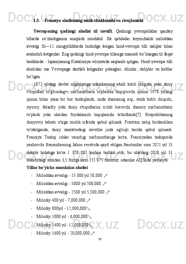 1.3. Fransiya aholisining etnik shaklanishi va rivojlanishi
Yevropaning   qadimgi   aholisi   til   tavsifi.   Qadimgi   yevropaliklar   qanday
tillarda   so‘zlashganini   aniqlash   mushkul.   Ilk   qabilalar   keyinchalik   miloddan
avvalgi   Ill—11   mingyilliklarda   hududga   keigan   hind-vevropa   tilli   xalqlar   bilan
aralashib ketganlar. Eng qadimgi hind-yevropa tillariga mansub bo‘lmagan til faqat
basklarda - Ispaniyaning Kataloniya viloyatida saqlanib qolgan. Hind-yevropa tilli
aholidan   esa   Yevropaga   dastlab   kelganlar   pelasglar,   ellinlar,   italiylar   va   keltlar
bo’lgan.
1872   yildagi   davlat   organlariga   odamlarning   etnik   kelib   chiqishi   yoki   diniy
e'tiqodlari   to'g'risidag+i   ma'lumotlarni   to'plashni   taqiqlovchi   qonun   1978   yildagi
qonun   bilan   yana   bir   bor   tasdiqlandi,   unda   shaxsning   irqi,   etnik   kelib   chiqishi,
siyosiy,   falsafiy   yoki   diniy   e'tiqodlarini   ochib   beruvchi   shaxsiy   ma'lumotlarni
to'plash   yoki   ulardan   foydalanish   taqiqlanishi   ta'kidlandi[7].   Respublikaning
dunyoviy   tabiati   o'ziga   xoslik   sifatida   qabul   qilinadi.   Frantsuz   xalqi   birdamlikni
to'xtatganda,   diniy   xarakterdagi   savollar   juda   og'riqli   tarzda   qabul   qilinadi.
Fransiya   Tashqi   ishlar   vazirligi   ma'lumotlariga   ko'ra,   Fransiyadan   tashqarida
yashovchi fransuzlarning Jahon reestrida qayd etilgan frantsuzlar soni 2021 yil 31
dekabr   holatiga   ko'ra   1   326   087   kishini   tashkil   etdi,   bu   ularning   2020   yil   31
dekabrdagi sonidan 3,5 foizga kam 111 875 frantsuz. odamlar AQShda yashaydi.
Yillar bo'yicha mamlakat aholisi
- Miloddan avvalgi - 15 000 yil 50,000  ↗  
- Miloddan avvalgi - 5000 yil 500,000  ↗
- Miloddan avvalgi - 2500 yil 5,500,000  ↗
- Milodiy 400 yil - 7,000,000  ↗  
- Milodiy 800yil - 12,000,000 ↘
- Milodiy 1000 yil - 6,000,000 ↘
- Milodiy 1400 yil- 12,000,000 ↘
- Milodiy 1600 yil - 20,000,000  ↗
19 