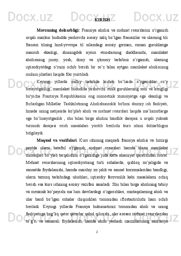 KIRISH
Mavzuning   dolzarbligi:   Fransiya   aholisi   va   mehnat   resurslarini   o’rganish
orqali   mazkur   hududda   yashovchi   asosiy   xalq   bo’lgan   fransuzlar   va   ularning   tili
fransuz   tilning   hind-yevropa   til   oilasidagi   asosiy   german,   roman   guruhlariga
mansub   ekanligi,   shuningdek   ayrim   etnoslarning   shakllanishi,   mamlakat
aholisining   jinsiy,   yosh,   diniy   va   ijtimoiy   tarkibini   o’rganish,   ularning
iqtisodiyotdagi   o’rnini   ochib   berish   bir   so’z   bilan   aytgan   mamlakat   aholisining
muhim jihatlari haqida fikr yuritiladi.
Keyingi   yillarda   milliy   tarkibda   kichik   bo’lsada   o’zgarishlar   ro’y
berayotganligi, mamlakat hududida yashovchi etnik guruhlarning soni va kengligi
bo'yicha   Frantsiya   Respublikasini   eng   monoetnik   xususiyatga   ega   ekanligi   va
Birlashgan   Millatlar   Tashkilotining   Aholishunoslik   bo'limi   doimiy   ish   faoliyati,
hmada   uning   natijasida   ko’plab   aholi   va   mehnat   resurslari   haqida   ma’lumotlarga
ega   bo’linayotganlik   ,   shu   bilan   birga   aholini   bandlik   darajasi   u   orqali   yuksak
turmush   darajasi   erish   masalalari   yoritib   berilishi   kurs   ishini   dolzarbligini
belgilaydi.
Maqsad   va   vazifalari .   Kurs   ishining   maqsadi   fransiya   aholisi   va   hozirgi
paytda   ularni   batafsil   o’rganish,   mehnat   resurslari   hamda   ularni   mamlakat
mintaqlari bo’ylab tarqalishini o’rganishga juda katta ahamiyat qaratishdan iborat.
Mehnat   resurslarining   iqtisodiyotning   turli   sohalarda,   qishloq   xo’jaligida   va
sanoatda foydalanishi, hamda maishiy xo`jalik va sanoat  korxonalaridan bandligi,
ularni   tarmoq   tarkibidagi   ulushlari,   iqtisodiy   farovonlik   kabi   masalalarni   ochiq
berish   esa   kurs   ishining  asosiy  vazifasi   sanaladi.  Shu  bilan  birga  aholining  tabiiy
va mexanik  ko’payishi   ma`lum   davrlardagi   o’zgarishlari,  mintaqalarning  aholi  va
ular   band   bo’lgan   sohalar   chiqindilari   tomonidan   iflostantirilishi   ham   ochib
beriladi.   Keyingi   yillarda   Fransiya   hukumatimiz   tomonidan   aholi   va   uning
faoliyatiiga bog’liq qator qarorlar qabul qilinishi, ular asosan mehnat resurslaridan
to’g’ri   va   samarali   foydalanish,   hamda   aholi   yashash   manzillarining   sanitariya
2 