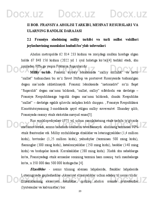 II BOB. FRANSIYA AHOLISI TARKIBI, MEHNAT RESURSLARI VA
ULARNING BANDLIK DARAJASI
2.1   Fransiya   aholsining   milliy   tarkibi   va   turli   millat   vakillari
joylashuvining mamlakat hududi bo’ylab tafovutlari
Aholisi   metropolda   62   814   233   kishini   va   xorijdagi   mulkni   hisobga   olgan
holda   67   848   156   kishini   (2022   yil   1   iyul   holatiga   ko ra)[4]   tashkil   etadi,   shuʻ
jumladan 90% ga yaqini Fransiya fuqarolaridir.
Milliy   tarkib.   Fransuz   siyosiy   leksikonida   “milliy   ozchilik”   va   hatto
“millat”   tushunchasi   bu   so‘z   Sovet   Ittifoqi   va   postsovet   Rossiyasida   tushunilgan
degan   ma’noda   ishlatilmaydi.   Fransuz   leksikasida   “nationalité”   so‘zi   faqat
“fuqarolik”   degan   ma’noni   bildiradi,   “millat,   milliy”   sifatdoshi   esa   davlatga   –
Fransiya   Respublikasiga   tegishli   degan   ma’noni   bildiradi,   chunki   Respublika
“millat” – davlatga egalik qiluvchi xalqdan kelib chiqqan. , Fransiya Respublikasi
Konstitutsiyasining   3-moddasida   qayd   etilgan   milliy   suverenitet.   Shunday   qilib,
Fransiyada rasmiy etnik statistika mavjud emas[5].
Rus ensiklopediyalari  1975 yil uchun mamlakatning etnik tarkibi to'g'risida
ma'lumot beradi, ammo baholash usullarini tavsiflamaydi: aholining taxminan 90%
etnik frantsuzlar edi. Milliy ozchiliklarga elzaliklar va lotaringiyaliklar (1,4 million
kishi),   bretonlar   (1,25   million   kishi),   yahudiylar   (taxminan   500   ming   kishi),
flaminglar (300 ming kishi), kataloniyaliklar (250 ming kishi), basklar  (140 ming
kishi)   va   boshqalar   kiradi.   Korsikaliklar   (280   ming   kishi).   Xuddi   shu   sabablarga
ko'ra, Fransiyadagi etnik armanlar sonining taxmini ham noaniq: turli manbalarga
ko'ra, u 350 000 dan 500 000 kishigacha [4].
Elzasliklar   -   nemis   tilining   aleman   lahjalarida,   franklar   lahjalarida
Lotaringiyada gaplashadilar. Aksariyat elzasiyaliklar uchun adabiy til nemis tilidir.
Elzasliklarning   aksariyati   katoliklar,   qishloq   aholisi   orasida   protestantlar
(lyuteranlar va kalvinistlar) bor.
23 