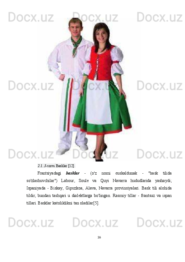 2.1..3-rasm   Basklar [12].
Frantsiyadagi   basklar   -   (o'z   nomi   euskaldunak   -   "bask   tilida
so'zlashuvchilar")   Labour,   Soule   va   Quyi   Navarra   hududlarida   yashaydi;
Ispaniyada   -   Biskay,   Gipuzkoa,   Alava,   Navarra   provinsiyalari.   Bask   tili   alohida
tildir,   bundan   tashqari   u   dialektlarga   bo'lingan.   Rasmiy   tillar   -   frantsuz   va   ispan
tillari. Basklar katoliklikni tan oladilar[5].
26 
