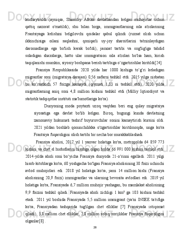 kuchaytirildi   (ayniqsa,   Shimoliy   Afrika   davlatlaridan   kelgan   muhojirlar   uchun
qattiq   nazorat   o'rnatildi);   shu   bilan   birga,   immigrantlarning   oila   a'zolarining
Frantsiyaga   kelishini   belgilovchi   qoidalar   qabul   qilindi   (ruxsat   olish   uchun
ikkinchisiga   oilani   saqlashni,   qoniqarli   uy-joy   sharoitlarini   ta'minlaydigan
daromadlarga   ega   bo'lish   kerak   bo'ldi);   jamoat   tartibi   va   sog'lig'iga   tahdid
soladigan   shaxslarga,   hatto   ular   immigratsion   oila   a'zolari   bo'lsa   ham,   kirish
taqiqlanishi mumkin; siyosiy boshpana berish tartibiga o‘zgartirishlar kiritildi[24].
Fransiya   Respublikasida   2020   yilda   har   1000   kishiga   to‘g‘ri   keladigan
migrantlar soni (migratsiya darajasi) 0,56 nafarni tashkil etdi. 2015 yilga nisbatan
bu   ko‘rsatkich   57   foizga   kamaydi   (qiymati   1,33   ni   tashkil   etdi).   2020   yilda
migrantlarning   aniq   soni   4,8   million   kishini   tashkil   etdi   (Milliy   Iqtisodiyot   va
statistik tadqiqotlar instituti ma'lumotlariga ko'ra).
Dunyoning   moda   poytaxti   uzoq   vaqtdan   beri   eng   qulay   migratsiya
siyosatiga   ega   davlat   bo'lib   kelgan.   Biroq,   bugungi   kunda   davlatning
zamonaviy   hukumati   tashrif   buyuruvchilar   sonini   kamaytirish   kursini   oldi.
2021   yildan   boshlab   qonunchilikka   o'zgartirishlar   kiritilmoqda,   unga   ko'ra
Frantsiya fuqaroligini olish tartibi bir necha bor murakkablashadi.
Fransiya   aholisi,   2017   yil   1   yanvar   holatiga   ko'ra,   metropolda   64   859   773
kishini va chet el hududlarini hisobga olgan holda 66 991 000 kishini tashkil etdi.
2014-yilda   aholi   soni   bo yicha   Fransiya   dunyoda   21-o rinni   egalladi.   2011   yilgiʻ ʻ
hisob-kitoblarga ko'ra, 60 yoshgacha bo'lgan Fransiya aholisining 30 foizi uchinchi
avlod   muhojirlari   edi.   2018   yil   holatiga   ko'ra,   jami   14   million   kishi   (Fransiya
aholisining   20,9   foizi)   immigrantlar   va   ularning   bevosita   avlodlari   edi.   2019   yil
holatiga ko'ra, Fransiyada 6,7 million muhojir yashagan, bu mamlakat aholisining
9,9   foizini   tashkil   qiladi.   Fransiyada   aholi   zichligi   1   km²   ga   103   kishini   tashkil
etadi.   2011   yil   boshida   Fransiyada   5,5   million   immigrant   (ya'ni   INSEE   ta'rifiga
ko'ra,   Fransiyadan   tashqarida   tug'ilgan   chet   elliklar   [7]   Fransiyada   istiqomat
qiladi), 3,8 million chet elliklar, 2,8 million sobiq xorijliklar Fransiya fuqaroligini
olganlar[8] .
28 
