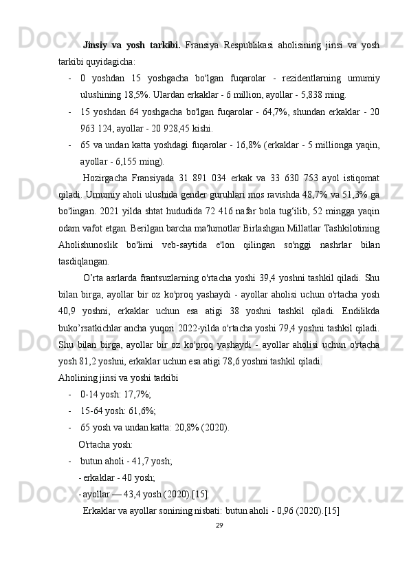 Jinsiy   va   yosh   tarkibi.   Fransiya   Respublikasi   aholisining   jinsi   va   yosh
tarkibi quyidagicha:
- 0   yoshdan   15   yoshgacha   bo'lgan   fuqarolar   -   rezidentlarning   umumiy
ulushining 18,5%. Ulardan erkaklar - 6 million, ayollar - 5,838 ming.
- 15 yoshdan 64 yoshgacha  bo'lgan  fuqarolar  - 64,7%, shundan  erkaklar  -  20
963 124, ayollar - 20 928,45 kishi.
- 65 va undan katta yoshdagi fuqarolar - 16,8% (erkaklar - 5 millionga yaqin,
ayollar - 6,155 ming).
Hozirgacha   Fransiyada   31   891   034   erkak   va   33   630   753   ayol   istiqomat
qiladi. Umumiy aholi ulushida gender guruhlari mos ravishda 48,7% va 51,3% ga
bo'lingan. 2021 yilda shtat  hududida 72 416 nafar bola tug‘ilib, 52 mingga yaqin
odam vafot etgan. Berilgan barcha ma'lumotlar Birlashgan Millatlar Tashkilotining
Aholishunoslik   bo'limi   veb-saytida   e'lon   qilingan   so'nggi   nashrlar   bilan
tasdiqlangan.
O’rta asrlarda frantsuzlarning o'rtacha yoshi  39,4 yoshni  tashkil  qiladi. Shu
bilan   birga,   ayollar   bir   oz   ko'proq   yashaydi   -   ayollar   aholisi   uchun   o'rtacha   yosh
40,9   yoshni,   erkaklar   uchun   esa   atigi   38   yoshni   tashkil   qiladi.   Endilikda
buko’rsatkichlar ancha yuqori   2022-yilda o'rtacha yoshi 79,4 yoshni tashkil qiladi.
Shu   bilan   birga,   ayollar   bir   oz   ko'proq   yashaydi   -   ayollar   aholisi   uchun   o'rtacha
yosh 81,2 yoshni, erkaklar uchun esa atigi 78,6 yoshni tashkil qiladi .
Aholining jinsi va yoshi tarkibi
- 0-14 yosh: 17,7%;
- 15-64 yosh: 61,6%;
- 65 yosh va undan katta: 20,8% (2020).
O'rtacha yosh:
- butun aholi - 41,7 yosh;
- erkaklar - 40 yosh;
- ayollar — 43,4 yosh (2020).[15]
Erkaklar va ayollar sonining nisbati: butun aholi - 0,96 (2020).[15]
29 