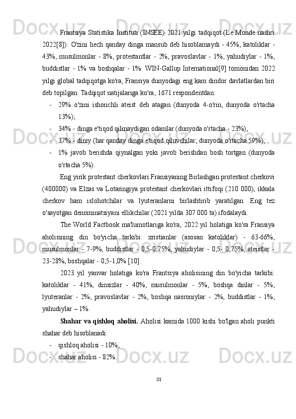 Frantsiya Statistika Instituti (INSEE) 2021 yilgi tadqiqot (Le Monde nashri
2022[8]): O'zini  hech qanday dinga mansub deb hisoblamaydi  - 45%, katoliklar -
43%, musulmonlar - 8%, protestantlar  - 2%, pravoslavlar -  1%, yahudiylar  - 1%,
buddistlar - 1% va boshqalar - 1%. WIN-Gallup International[9] tomonidan 2022
yilgi global tadqiqotga ko'ra, Fransiya dunyodagi eng kam dindor davlatlardan biri
deb topilgan. Tadqiqot natijalariga ko'ra, 1671 respondentdan:
- 29%   o'zini   ishonchli   ateist   deb   atagan   (dunyoda   4-o'rin,   dunyoda   o'rtacha
13%);
- 34% - dinga e'tiqod qilmaydigan odamlar (dunyoda o'rtacha - 23%);
- 37% - diniy (har qanday dinga e'tiqod qiluvchilar; dunyoda o'rtacha 59%);
- 1%   javob   berishda   qiynalgan   yoki   javob   berishdan   bosh   tortgan   (dunyoda
o'rtacha 5%).
Eng yirik protestant cherkovlari Fransiyaning Birlashgan protestant cherkovi
(400000) va Elzas va Lotaringiya protestant cherkovlari ittifoqi (210 000); ikkala
cherkov   ham   islohotchilar   va   lyuteranlarni   birlashtirib   yaratilgan.   Eng   tez
o'sayotgan denominatsiyani ellikchilar (2021 yilda 307 000 ta) ifodalaydi.
The World Factbook ma'lumotlariga ko'ra, 2022 yil  holatiga ko'ra Fransiya
aholisining   din   bo'yicha   tarkibi:   xristianlar   (asosan   katoliklar)   -   63-66%,
musulmonlar   -   7-9%,   buddistlar   -   0,5-0,75%,   yahudiylar   -   0,5-   0,75%,   ateistlar   -
23-28%, boshqalar - 0,5-1,0% [10].
2023   yil   yanvar   holatiga   ko'ra   Frantsiya   aholisining   din   bo'yicha   tarkibi:
katoliklar   -   41%,   dinsizlar   -   40%,   musulmonlar   -   5%,   boshqa   dinlar   -   5%,
lyuteranlar   -   2%,   pravoslavlar   -   2%,   boshqa   nasroniylar   -   2%,   buddistlar   -   1%,
yahudiylar – 1%.
Shahar va qishloq aholisi.   Aholisi kamida 1000 kishi bo'lgan aholi punkti
shahar deb hisoblanadi:
- qishloq aholisi - 10%;
- shahar aholisi - 82%.
31 