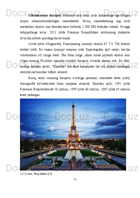 Urbanizatsiya   darajasi.   Frantsiya   ko'p   sonli   yirik   shaharlarga   ega   bo'lgan
yuqori   urbanizatsiyalashgan   mamlakatdir.   Biroq,   mamlakatning   eng   yirik
markazlari   aholisi   soni   kamdan-kam  hollarda 1  000 000  kishidan  oshadi.  So'nggi
tadqiqotlarga   ko'ra,   2021   yilda   Fransiya   Respublikasi   aholisining   shaharlar
bo'yicha jadvali quyidagicha ko'rinadi:
Avval   aytib   o'tilganidek,   Fransiyaning   umumiy   aholisi   67   521   786   kishini
tashkil   yetdi.   Bu   raqam   huquqiy   maqomi   yoki   fuqaroligidan   qat'i   nazar,   barcha
rezidentlarni   o'z   ichiga   oladi.   Shu   bilan   birga,   jahon   moda   poytaxti   aholisi   soni
o'tgan   asrning   90-yillari   oxiridan   boshlab   barqaror   o'sishda   davom   etdi.   Bu   fakt,
boshqa   narsalar   qatori,   “ Eurostat”   veb-sayti   tomonidan   har   yili   taqdim   etiladigan
statistik ma'lumotlar tufayli sezilarli.
Biroq,   aholi   sonining   barqaror   o'sishiga   qaramay,   mamlakat   katta   ijobiy
demografik   ko'rsatkichlar   bilan   maqtana   olmaydi.   Shunday   qilib,   1991   yilda
Frantsiya Respublikasida 58 million, 1999 yilda 60 million, 2007 yilda 63 million
kishi yashagan.
2.2.2-rasm.  Parij shahri.[12]
33 
