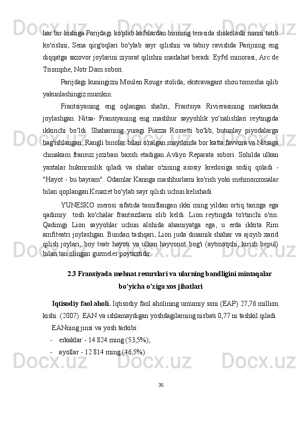 har bir kishiga Parijdagi ko'plab kafelardan birining terasida shokoladli nonni tatib
ko'rishni,   Sena   qirg'oqlari   bo'ylab   sayr   qilishni   va   tabiiy   ravishda   Parijning   eng
diqqatga sazovor joylarini ziyorat qilishni maslahat beradi: Eyfel minorasi, Arc de
Triomphe, Notr Dam sobori. 
Parijdagi kuningizni Moulen Rouge stolida, ekstravagant shou tomosha qilib
yakunlashingiz mumkin.
Frantsiyaning   eng   oqlangan   shahri,   Frantsiya   Rivierasining   markazida
joylashgan.   Nitsa -   Fransiyaning   eng   mashhur   sayyohlik   yo‘nalishlari   reytingida
ikkinchi   bo‘ldi.   Shaharning   yuragi   Piazza   Rossetti   bo'lib,   butunlay   piyodalarga
bag'ishlangan. Rangli binolar bilan o'ralgan maydonda bor  katta favvora  va Nitsaga
chinakam   fransuz   jozibasi   baxsh   etadigan   Avliyo   Reparata   sobori.   Sohilda   ulkan
yaxtalar   hukmronlik   qiladi   va   shahar   o'zining   asosiy   kredosiga   sodiq   qoladi   -
"Hayot - bu bayram". Odamlar Kannga mashhurlarni ko'rish yoki mehmonxonalar
bilan qoplangan Kruazet bo'ylab sayr qilish uchun kelishadi.
YUNESKO   merosi   sifatida   tasniflangan   ikki   ming   yildan   ortiq   tarixga   ega
qadimiy     tosh   ko'chalar   frantsuzlarni   olib   keldi.   Lion   reytingda   to'rtinchi   o'rin.
Qadimgi   Lion   sayyohlar   uchun   alohida   ahamiyatga   ega,   u   erda   ikkita   Rim
amfiteatri joylashgan. Bundan tashqari, Lion juda dinamik shahar  va ajoyib xarid
qilish   joylari,   boy   teatr   hayoti   va   ulkan   hayvonot   bog'i   (aytmoqchi,   kirish   bepul)
bilan tan olingan gurmeler poytaxtidir.
2.3 Fransiyada mehnat resurslari va ularning bandligini mintaqalar
bo’yicha o’ziga xos jihatlari
Iqtisodiy faol aholi.  Iqtisodiy faol aholining umumiy soni (EAP) 27,76 million
kishi. (2007). EAN va ishlamaydigan yoshdagilarning nisbati 0,77 ni tashkil qiladi.
EANning jinsi va yosh tarkibi:
- erkaklar - 14 824 ming (53,5%);
- ayollar - 12 814 ming (46,5%).
35 