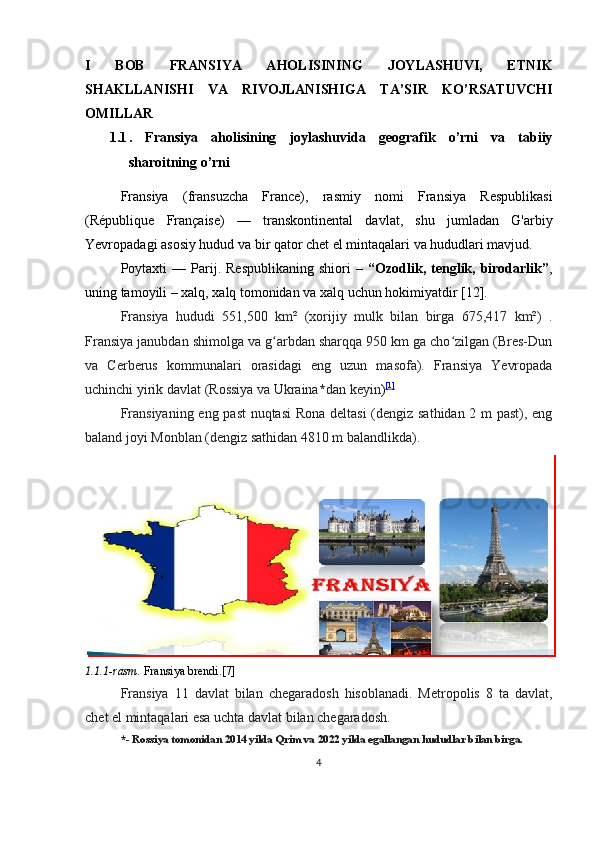 I   BOB   FRANSIYA   AHOLISINING   JOYLASHUVI,   ETNIK
SHAKLLANISHI   VA   RIVOJLANISHIGA   TA’SIR   KO’RSATUVCHI
OMILLAR
1.1 .   Fransiya   aholisining   joylashuvida   geografik   o’rni   va   tabiiy
sharoitning o’rni
Fransiya   (fransuzcha   France),   rasmiy   nomi   Fransiya   Respublikasi
(République   Française)   —   transkontinental   davlat,   shu   jumladan   G'arbiy
Yevropadagi asosiy hudud va bir qator chet el mintaqalari va hududlari mavjud.
Poytaxti   —  Parij.  Respublikaning   shiori   –   “Ozodlik,  tenglik,  birodarlik” ,
uning tamoyili – xalq, xalq tomonidan va xalq uchun hokimiyatdir [12].
Fransiya   hududi   551,500   km²   (xorijiy   mulk   bilan   birga   675,417   km²)   .
Fransiya janubdan shimolga va g arbdan sharqqa 950 km ga cho zilgan (Bres-Dunʻ ʻ
va   Cerberus   kommunalari   orasidagi   eng   uzun   masofa).   Fransiya   Yevropada
uchinchi yirik davlat (Rossiya va Ukraina * dan keyin ) [1]
Fransiyaning eng past  nuqtasi  Rona deltasi  (dengiz sathidan 2 m past), eng
baland joyi Monblan (dengiz sathidan 4810 m balandlikda).
1.1.1-rasm.  Fransiya brendi.[7]
Fransiya   11   davlat   bilan   chegaradosh   hisoblanadi.   Metropolis   8   ta   davlat,
chet el mintaqalari esa uchta davlat bilan chegaradosh.
*- Rossiya tomonidan 2014 yilda Qrim va 2022 yilda egallangan hududlar bilan birga.
4 