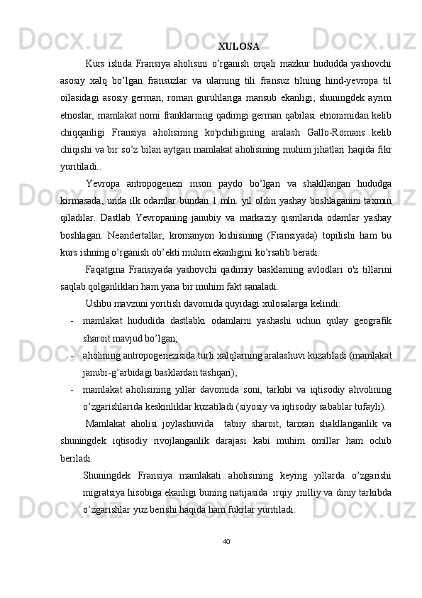 XULOSA
Kurs   ishida   Fransiya   aholisini   o’rganish   orqali   mazkur   hududda   yashovchi
asosiy   xalq   bo’lgan   fransuzlar   va   ularning   tili   fransuz   tilning   hind-yevropa   til
oilasidagi   asosiy   german,   roman   guruhlariga   mansub   ekanligi,   shuningdek   ayrim
etnoslar, m amlakat nomi franklarning qadimgi german qabilasi etnonimidan kelib
chiqqanligi   Fransiya   aholisining   ko'pchiligining   aralash   Gallo-Romans   kelib
chiqishi va bir so’z bilan aytgan mamlakat aholisining muhim jihatlari haqida fikr
yuritiladi..
Yevropa   antropogenezi   inson   paydo   bo’lgan   va   shakllangan   hududga
kirmasada, unda ilk odamlar bundan 1 mln. yil oldin yashay boshlaganini  taxmin
qiladilar.   Dastlab   Yevropaning   janubiy   va   markaziy   qismlarida   odamlar   yashay
boshlagan.   Neandertallar,   kromanyon   kishisining   (Fransiyada)   topilishi   ham   bu
kurs ishning o’rganish ob’ekti muhim ekanligini ko’rsatib beradi.
Faqatgina   Fransiyada   yashovchi   qadimiy   basklarning   avlodlari   o'z   tillarini
saqlab qolganliklari ham yana bir muhim fakt sanaladi.
Ushbu mavzuni yoritish davomida quyidagi xulosalarga kelindi:
- mamlakat   hududida   dastlabki   odamlarni   yashashi   uchun   qulay   geografik
sharoit mavjud bo’lgan;
- aholining antropogenezisida turli xalqlarning aralashuvi kuzatiladi (mamlakat
janubi-g’arbidagi basklardan tashqari);
- mamlakat   aholisining   yillar   davomida   soni,   tarkibi   va   iqtisodiy   ahvolining
o’zgarishlarida keskinliklar kuzatiladi (siyosiy va iqtisodiy sabablar tufayli).
Mamlakat   aholisi   joylashuvida     tabiiy   sharoit,   tarixan   shakllanganlik   va
shuningdek   iqtisodiy   rivojlanganlik   darajasi   kabi   muhim   omillar   ham   ochib
beriladi.
Shuningdek   Fransiya   mamlakati   aholisining   keying   yillarda   o’zgarishi
migratsiya hisobiga ekanligi buning natijasida  irqiy ,milliy va diniy tarkibda
o’zgarishlar yuz berishi haqida ham fukrlar yuritiladi.
40 