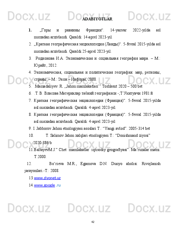 ADABIYOTLAR
1.   „ Горы   и   равнины   Франции “ .   14-yanvar   2022-yilda   asl
nusxadan   arxivlandi . Qaraldi:   14-aprel 2023-yil. 
2. „ Краткая   географическая   энциклопедия  ( Ланды )“ . 5-fevral 2015-yilda asl
nusxadan   arxivlandi . Qaraldi:25-aprel 2023-yil. 
3.   Родионова   И.А.   Экономическая   и   социальная   география   мира.   –   М.:
Юрайт, 2012. 
4. Экономическая,   социальная   и   политическая   география:   мир,   регионы,
страны. – М.: Экон – Информ, 2008 .  
5. . Mamadaliyev. R. ,,Jahon mamlakatlari’’ Toshkent 2020 – 500 bet 
6. .Т. В. Власова  M атериклар табиий географияси -;Т Укитувчи 1981 й
7. Краткая   географическая   энциклопедия   (Франция)“ .   5-fevral   2015-yilda
asl nusxadan   arxivlandi . Qaraldi:   4- aprel  20 23 -yil.
8. Краткая   географическая   энциклопедия   (Франция)“ .   5-fevral   2015-yilda
asl nusxadan   arxivlandi . Qaraldi:   4- aprel  20 23 -yil
9. I. Jabborov  Jahon etnologiyasi asoslari T.: “Yangi avlod”. 2005-314 bet
10. T. Salimov Jahon xalqlari etnologiyasi.T.: “Donishmand ziyosi” 
2020-386 b
11. BaltayevM.J. ”   Chet    mamlakatlar    iqtisodiy geografiyasi” .  Ma’ruzalar matni .
T .2000.
12.   Bo‘riеva   M.R.,   Egamоva   D.N.   Dunyo   ahоlisi:   Rivоjlanish
jarayonlari.-T.: 2008.
13. www.ziyonet.uz   
14. www.google      .ru
42 