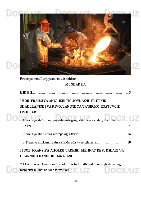 Fransiya metallurgiya sanoati ishchilari.
MUNDARIJA
KIRISH………………………………………….…………………………………3
I BOB. FRANSIYA AHOLISINING JOYLASHUVI, ETNIK 
SHAKLLANISHI VA RIVOJLANISHIGA TA’SIR KO’RSATUVCHI 
OMILLAR
1.1  Fransiya aholisining joylashuvida geografik o’rni va tabiiy sharoitning 
o’rni……………………………………………………………………………..5
1.2  Fransiya a holi si ning antropologik tavsifi ……………………………………..16
1.3. Fransiya aholisining etnik shaklanishi va rivojlanishi………………………..20
II BOB. FRANSIYA AHOLISI TARKIBI, MEHNAT RESURSLARI VA 
ULARNING BANDLIK DARAJASI
2.1 Fransiya aholsining milliy tarkibi va turli millat vakillari joylashuvining 
mamlakat hududi bo’ylab tafovutlari……………………………………………..24
45 