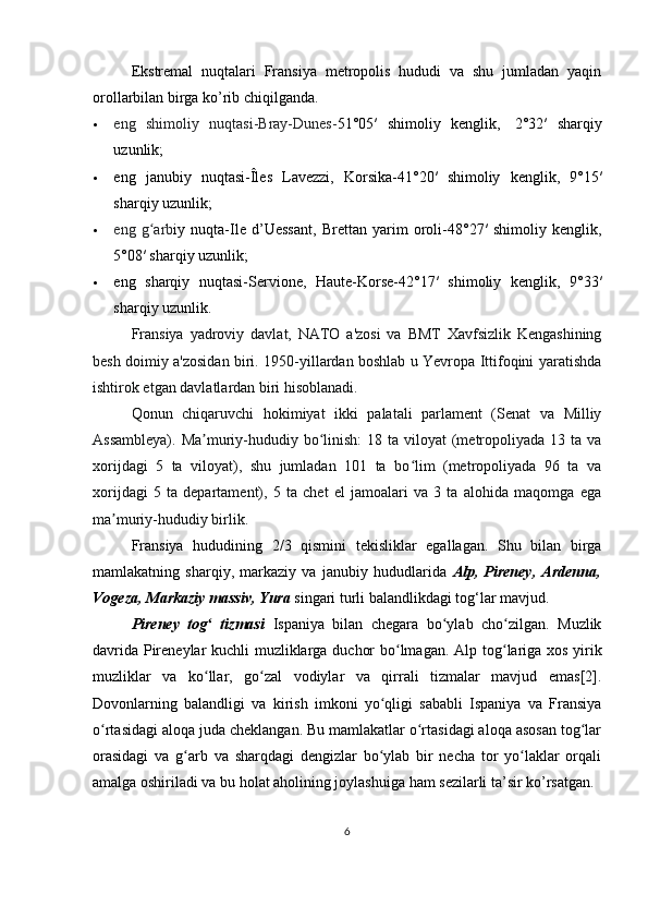 Ekstremal   nuqtalari   Fransiya   metropolis   hududi   va   shu   jumladan   yaqin
orollarbilan birga ko’rib chiqilganda.
 eng   shimoliy   nuqtasi-Bray-Dunes- 51°05′   shimoliy   kenglik,     2°32′   sharqiy
uzunlik ;
 eng   janubiy   nuqtasi-Îles   Lavezzi,   Korsika- 41°20′   shimoliy   kenglik,   9°15′
sharqiy uzunlik;
 eng   g arbʻ iy   nuqta-Ile   d’Uessant,   Brettan   yarim   oroli- 48°27′   shimoliy   kenglik,
5°08′ sharqiy uzunlik ;
 eng   sharqiy   nuqtasi-Servione,   Haute-Korse- 42°17′   shimoliy   kenglik,   9°33′
sharqiy uzunlik .
Fransiya   yadroviy   davlat,   NATO   a'zosi   va   BMT   Xavfsizlik   Kengashining
besh doimiy a'zosidan biri. 1950-yillardan boshlab u Yevropa Ittifoqini yaratishda
ishtirok etgan davlatlardan biri hisoblanadi.
Qonun   chiqaruvchi   hokimiyat   ikki   palatali   parlament   (Senat   va   Milliy
Assambleya).  Ma muriy-hududiy bo linish:  18 ta viloyat  (metropoliyada 13 ta va	
ʼ ʻ
xorijdagi   5   ta   viloyat),   shu   jumladan   101   ta   bo lim   (metropoliyada   96   ta   va	
ʻ
xorijdagi   5   ta   departament),   5   ta   chet   el   jamoalari   va   3   ta   alohida   maqomga   ega
ma muriy-hududiy birlik.	
ʼ
Fransiya   hududining   2/3   qismini   tekisliklar   egallagan.   Shu   bilan   birga
mamlakatning   sharqiy,   markaziy   va   janubiy   hududlarida   Alp,   Pireney,   Ardenna,
Vogeza, Markaziy massiv, Yura   singari turli balandlikdagi tog‘lar mavjud.
Pireney   tog   tizmasi	
ʻ   Ispaniya   bilan   chegara   bo ylab   cho zilgan.   Muzlik	ʻ ʻ
davrida Pireneylar kuchli muzliklarga duchor bo lmagan.  	
ʻ Alp tog lariga	ʻ   xos yirik
muzliklar   va   ko llar,   go zal   vodiylar   va   qirrali   tizmalar   mavjud   emas[2].	
ʻ ʻ
Dovonlarning   balandligi   va   kirish   imkoni   yo qligi   sababli   Ispaniya   va   Fransiya	
ʻ
o rtasidagi aloqa juda cheklangan. Bu mamlakatlar o rtasidagi aloqa asosan tog lar	
ʻ ʻ ʻ
orasidagi   va   g arb   va   sharqdagi   dengizlar   bo ylab   bir   necha   tor   yo laklar   orqali	
ʻ ʻ ʻ
amalga oshiriladi va bu holat aholining joylashuiga ham sezilarli ta’sir ko’rsatgan.
6 