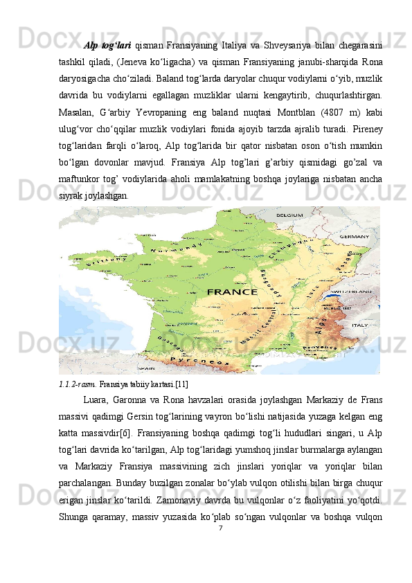 Alp   tog lariʻ   qisman   Fransiyaning   Italiya   va   Shveysariya   bilan   chegarasini
tashkil   qiladi,   ( Jeneva   ko ligacha	
ʻ )   va   qisman   Fransiyaning   janubi-sharqida   Rona
daryosigacha cho ziladi. Baland tog larda daryolar chuqur vodiylarni o yib, muzlik	
ʻ ʻ ʻ
davrida   bu   vodiylarni   egallagan   muzliklar   ularni   kengaytirib,   chuqurlashtirgan.
Masalan,   G arbiy   Yevropaning   eng   baland   nuqtasi  	
ʻ Montblan   (4807   m)   kabi
ulug vor   cho qqilar   muzlik   vodiylari   fonida   ajoyib   tarzda   ajralib   turadi.  	
ʻ ʻ Pireney
tog laridan   farqli   o laroq,   Alp   tog larida   bir   qator   nisbatan   oson   o tish   mumkin
ʻ ʻ ʻ ʻ
bo lgan   dovonlar   mavjud.   Fransiya   Alp   tog’lari   g’arbiy   qismidagi   go’zal   va
ʻ
maftunkor   tog’   vodiylarida   aholi   mamlakatning   boshqa   joylariga   nisbatan   ancha
siyrak joylashgan.
1.1.2-rasm.  Fransiya tabiiy kartasi.[11]
Luara ,   Garonna   va   Rona   havzalari   orasida   joylashgan   Markaziy   de   Frans
massivi  qadimgi   Gersin   tog larining vayron bo lishi  natijasida yuzaga kelgan eng	
ʻ ʻ
katta   massivdir[6].   Fransiyaning   boshqa   qadimgi   tog li   hududlari   singari,   u   Alp	
ʻ
tog lari davrida ko tarilgan, 	
ʻ ʻ Alp tog laridagi	ʻ  yumshoq jinslar burmalarga aylangan
va   Markaziy   Fransiya   massivining   zich   jinslari   yoriqlar   va   yoriqlar   bilan
parchalangan. Bunday buzilgan zonalar bo ylab vulqon otilishi bilan birga chuqur	
ʻ
erigan   jinslar   ko tarildi.   Zamonaviy   davrda   bu   vulqonlar   o z   faoliyatini   yo qotdi.	
ʻ ʻ ʻ
Shunga   qaramay,   massiv   yuzasida   ko plab   so ngan   vulqonlar   va   boshqa   vulqon	
ʻ ʻ
7 