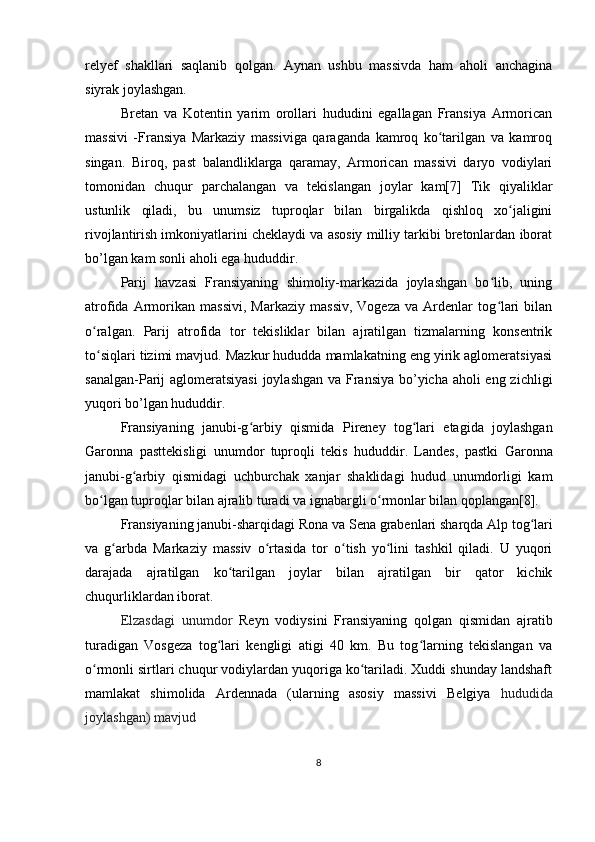 relyef   shakllari   saqlanib   qolgan.   Aynan   ushbu   massivda   ham   aholi   anchagina
siyrak joylashgan.
Bretan   va   Kotentin   yarim   orollari   hududini   egallagan   Fransiya   Armorican
massivi   -Fransiya   Markaziy   massiviga   qaraganda   kamroq   ko tarilgan   va   kamroqʻ
singan.   Biroq,   past   balandliklarga   qaramay,   Armorican   massivi   daryo   vodiylari
tomonidan   chuqur   parchalangan   va   tekislangan   joylar   kam[7]   Tik   qiyaliklar
ustunlik   qiladi,   bu   unumsiz   tuproqlar   bilan   birgalikda   qishloq   xo jaligini	
ʻ
rivojlantirish imkoniyatlarini cheklaydi va asosiy milliy tarkibi bretonlardan iborat
bo’lgan kam sonli aholi ega hududdir.
Parij   havzasi   Fransiyaning   shimoliy-markazida   joylashgan   bo lib,   uning	
ʻ
atrofida   Armorikan  massivi,   Markaziy   massiv,   Vogeza   va   Ardenlar   tog lari   bilan
ʻ
o ralgan.  	
ʻ Parij   atrofida   tor   tekisliklar   bilan   ajratilgan   tizmalarning   konsentrik
to siqlari tizimi mavjud. Mazkur hududda mamlakatning eng yirik aglomeratsiyasi
ʻ
sanalgan-Parij aglomeratsiyasi  joylashgan  va Fransiya bo’yicha aholi  eng zichligi
yuqori bo’lgan hududdir.
Fransiyaning   janubi-g arbiy   qismida  	
ʻ Pireney   tog lari	ʻ   etagida   joylashgan
Garonna   pasttekisligi   unumdor   tuproqli   tekis   hududdir.   Landes,   pastki   Garonna
janubi-g arbiy   qismidagi   uchburchak   xanjar   shaklidagi   hudud   unumdorligi   kam	
ʻ
bo lgan tuproqlar bilan ajralib turadi va ignabargli o rmonlar bilan qoplangan[8].	
ʻ ʻ
Fransiyaning  janubi-sharqidagi  Rona  va Sena  grabenlari  sharqda  Alp tog lari	
ʻ
va   g arbda   Markaziy   massiv   o rtasida   tor   o tish   yo lini   tashkil   qiladi.   U   yuqori	
ʻ ʻ ʻ ʻ
darajada   ajratilgan   ko tarilgan   joylar   bilan   ajratilgan   bir   qator   kichik	
ʻ
chuqurliklardan iborat.
Elzasdagi   unumdor   Reyn   vodiysini   Fransiyaning   qolgan   qismidan   ajratib
turadigan   Vosgeza   tog lari   kengligi   atigi   40   km.   Bu   tog larning   tekislangan   va	
ʻ ʻ
o rmonli sirtlari chuqur vodiylardan yuqoriga ko tariladi. Xuddi shunday landshaft	
ʻ ʻ
mamlakat   shimolida   Ardennada   (ularning   asosiy   massivi   Belgiya   hududida
joylashgan) mavjud
8 