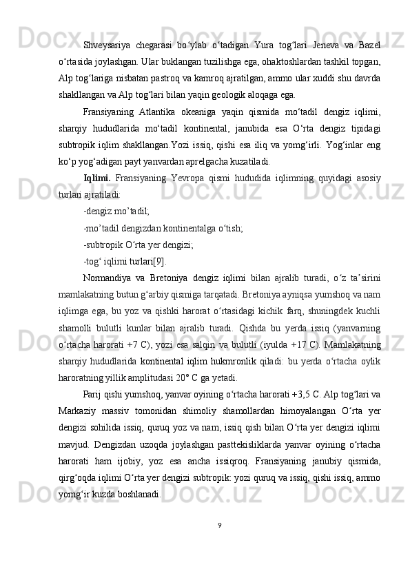 Shveysariya   chegarasi   bo ylab   o tadigan  ʻ ʻ Yura   tog lari  	ʻ Jeneva   va   Bazel
o rtasida joylashgan. Ular buklangan tuzilishga ega, ohaktoshlardan tashkil topgan,	
ʻ
Alp tog lariga nisbatan pastroq va kamroq ajratilgan, ammo ular xuddi shu davrda	
ʻ
shakllangan va Alp tog lari bilan yaqin geologik aloqaga ega.	
ʻ
Fransiyaning   Atlantika   okeaniga   yaqin   qismida   mo‘tadil   dengiz   iqlimi,
sharqiy   hududlarida   mo‘tadil   kontinental,   janubida   esa   O‘rta   dengiz   tipidagi
subtropik  iqlim   shakllangan.Yozi   issiq,   qishi   esa   iliq   va  yomg‘irli.   Yog‘inlar   eng
ko‘p yog‘adigan payt yanvardan aprelgacha kuzatiladi. 
Iqlimi.   Fransiyaning   Yevropa   qismi   hududida   iqlimning   quyidagi   asosiy
turlari ajratiladi:
-dengiz mo’tadil;
-mo’tadil dengizdan kontinentalga o tish;	
ʻ
-subtropik O rta yer dengizi;	
ʻ
-tog  iqlim	
ʻ i turlari[9].
Normandiya   va   Bretoniya   dengiz   iqlimi   bilan   ajralib   turadi,   o z   ta sirini	
ʻ ʼ
mamlakatning butun g arbiy qismiga tarqatadi. Bretoniya ayniqsa yumshoq va nam	
ʻ
iqlimga   ega,   bu   yoz   va   qishki   harorat   o rtasidagi   kichik   farq,   shuningdek   kuchli	
ʻ
shamolli   bulutli   kunlar   bilan   ajralib   turadi.   Qishda   bu   yerda   issiq   (yanvarning
o rtacha   harorati   +7	
ʻ   C),   yozi   esa   salqin   va   bulutli   (iyulda   +17   C).   Mamlakatning
sharqiy   hududlarida   kontinental   iqlim   hukmronlik   qiladi:   bu   yerda   o rtacha   oylik	
ʻ
haroratning yillik amplitudasi 20° C ga yetadi.
Parij qishi yumshoq, yanvar oyining o rtacha harorati +3,5	
ʻ   C. Alp tog lari va	ʻ
Markaziy   massiv   tomonidan   shimoliy   shamollardan   himoyalangan   O rta   yer
ʻ
dengizi sohilida   issiq, quruq yoz va nam, issiq qish bilan O rta yer dengizi iqlimi	
ʻ
mavjud.   Dengizdan   uzoqda   joylashgan   pasttekisliklarda   yanvar   oyining   o rtacha	
ʻ
harorati   ham   ijobiy,   yoz   esa   ancha   issiqroq.   Fransiyaning   janubiy   qismida,
qirg oqda iqlimi O rta yer dengizi subtropik: yozi quruq va issiq, qishi issiq, ammo	
ʻ ʻ
yomg ir kuzda boshlanadi.
ʻ
9 