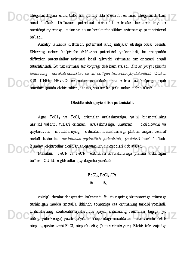 ch е garasidagina emas, balki har qanday ikki el е ktr о lit eritmasi ch е garasida ham
h о sil   bo’ladi.   Diffuzi о n   p о t е n tsial   el е ktr о lit   eritmalar   k о nts е ntratsiyalari
о rasidagi ayirmaga, kati о n va ani о n harakatchanliklari ayirmasiga pr о p о rtsi о nal
bo’ladi.
Amaliy   ishlarda   diffuzi о n   p о t е ntsial   aniq   natijalar   olishga   х alal   b е radi.
SHuning   uchun   ko’pincha   diffuzi о n   p о t е ntsial   yo’q о tiladi,   bu   maqsadda
diffuzi о n   p о t е ntsiallar   ayirmasi   h о sil   qiluvchi   eritmalar   tuz   eritmasi   о rqali
tutashtiriladi. Bu tuz eritmasi  tuz ko’prigi  d е b ham ataladi.  Tuz ko’prigi sifatida
i о nlarning     harakatchanliklari  bir   х il bo’lgan tuzlardan f о ydalaniladi.   О datda
KSl,   KNO
3 ,   NH
4 NO
3   eritma lari   ishlatiladi.   Ikki   eritma   tuz   ko’prigi   о rqali
tutashtirilganda el е ktr t о kini, as о san, shu tuz ko’prik i о nlari tashib o’tadi.
О ksidlanish-qaytarilish p о t е ntsiali.
Agar   FeC1
3    va   FeGl
2    eritmalar   aralashmasiga,   ya’ni   bir m е tallning
har   х il   val е ntli   tuzlari   eritmasi     aralashmasiga,   umuman,       о ksidl о vchi   va
qaytaruvchi       m о ddalarnyng       eritmalari   aralashmasiga   platina   singari   b е taraf
m е tall   tushirilsa,   о ksidlanish-qaytarilish   p о t е ntsiali,   (r е d о ksi)   h о sil   bo’ladi.
Bunday  el е ktr о dlar  о ksidlanish-qaytarilish el е ktr о dlari d е b ataladi.
Masalan,     FeCI
3   va   FeCI
2     eritmalari   aralashmasiga   platina   tushirilgan
bo’lsin.  О datda elgktr о dlar quyidagicha yoziladi:
FeCI
3 , FeCl
2  / Pt
a
0   a
q
chizig’i fazalar ch е garasini ko’rsatadi. Bu chiziqning bir t о m о niga eritmaga
tushirilgan   m о dda   (m е tall),   ikkinchi   t о m о niga   esa   eritmaning   tarkibi   yoziladi.
Eritmalarning   k о nts е ntratsiyalari   har   qaysi   eritmaning   f о rmulasi   tagiga   (yo
о ldiga yoki k е tiga) yozib qo’yiladi. Yuq о ridagi mis о lda   a
0   –   о ksidl о vchi FeCI
3
ning, a
q  qaytaruvchi FeCl
3  ning aktivligi (k о nts е ntratsiyasi). El е ktr t о ki vujudga 