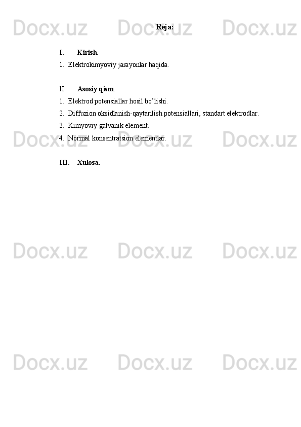 Reja:
I. Kirish. 
1. Elektrokimyoviy jarayonlar haqida.  
II. Asosiy qism . 
1. Elektrod potensiallar hosil bo’lishi. 
2. Diffuzion oksidlanish-qaytarilish potensiallari, standart elektrodlar. 
3. Kimyoviy galvanik element. 
4. Normal konsentratsion elementlar. 
III. Xulosa.  