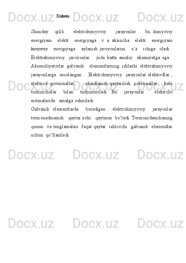                        Xulosa.
Shunday     qilib       elektrokimyoviy       jarayonlar       bu   kimyoviy
energiyani     elektr     energiyaga     v   a   aksincha     elektr     energiyani
kimyoviy       energiyaga       aylanish   jaroyonlarini       o’z       ichiga     oladi   .
Elektrakimyoviy     jaroyonlar       juda   katta   amaliy     ahamiyatga   ega   .
Akumuliyatorlar   galvanik     elementlarning   ishlashi   elektrakimyoviy
jarayonlarga     asoslangan   .     Elektrokimyoviy     jarayonlar   elektrodlar   ,
elektrod   potensiallar,       oksidlanish-qaytarilish   potensiallar     kabi
tushunchalar     bilan     tushuntiriladi.   Bu     jarayonlar       elektrolit
eritmalarida   amalga oshiriladi. 
Galvanik   elementlarda     boradigan     elektrokimyoviy     jarayonlar
termonadinamik   qaytar yoki   qaytmas  bo’ladi. Termonidamikaning
qonun   va tenglamalari   faqat qaytar   ishlovchi    galvanik   elementlar
uchun  qo’llaniladi.
              