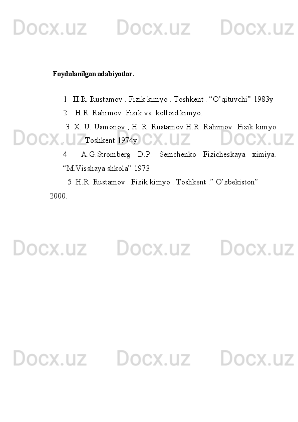   Foydalanilgan adabiyotlar.
1   H.R. Rustamov . Fizik kimyo . Toshkent . “O’qituvchi” 1983y
2    H.R. Rahimov  Fizik va  kolloid kimyo. 
 3  X. U. Usmonov , H. R. Rustamov H.R. Rahimov  Fizik kimyo
.          Toshkent 1974y
4     A.G.Stromberg   D.P.   Semchenko   Fizicheskaya   ximiya.
“M.Visshaya shkola” 1973
         5  H.R. Rustamov . Fizik ki myo .  Toshkent .” O’zbekiston”         
2000.
                   
