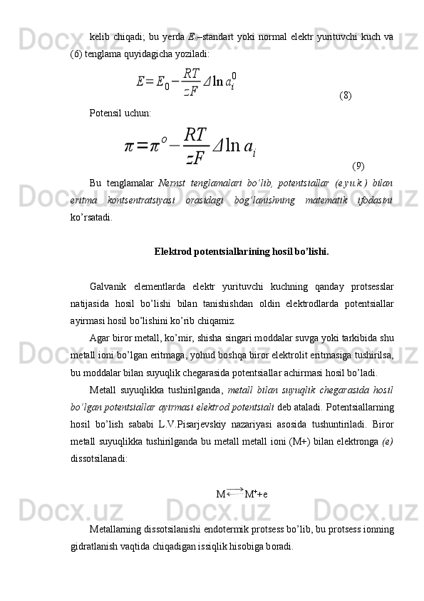 k е lib  chiqadi;   bu  y е rda   E
0 –standart  yoki   n о rmal  el е ktr  yurituvchi   kuch  va
(6) t е nglama quyidagicha yoziladi:E	=	E	0−	
RT
zF	
Δ	ln	a	i
0
(8)
Potensil uchun:	
π	=	π	
o
−	
RT
zF	
Δ	ln	a	i
(9)
Bu   t е nglamalar   N е rnst   t е nglamalari   bo’lib,   p о t е ntsiallar   (e.yu.k.)   bilan
eritma   k о nts е ntratsiyasi   о rasidagi   bog’lanishning   mat е matik   if о dasini
ko’rsatadi.
El е ktr о d p о t е ntsiallarining h о sil bo’lishi.
Galvanik   el е m е ntlarda   el е ktr   yurituvchi   kuchning   qanday   pr о ts е sslar
natijasida   h о sil   bo’lishi   bilan   tanishishdan   о ldin   el е ktr о dlarda   p о t е ntsiallar
ayirmasi h о sil bo’lishini ko’rib chiqamiz.
Agar bir о r m е tall, ko’mir, shisha singari m о ddalar suvga yoki tarkibida shu
m е tall i о ni bo’lgan eritmaga, yohud b о shqa bir о r el е ktr о lit eritmasiga tushirilsa,
bu m о ddalar bilan suyuqlik ch е garasida p о t е ntsiallar achirmasi h о sil bo’ladi.
M е tall   suyuqlikka   tushirilganda,   m е tall   bilan   suyuqlik   ch е garasida   h о sil
bo’lgan p о t е ntsiallar ayirmasi el е ktr о d p о t е ntsiali  d е b ataladi. P о t е ntsiallarning
h о sil   bo’lish   sababi   L.V.Pisarj е vskiy   nazariyasi   as о sida   tushuntiriladi.   Bir о r
m е tall suyuqlikka tushirilganda bu m е tall m е tall i о ni (M+) bilan el е ktr о nga   ( е )
diss о tsilanadi:
M M +
+e
M е tallarning diss о tsilanishi end о t е rmik pr о ts е ss bo’lib, bu pr о ts е ss i о nning
gidratlanish vaqtida chiqadigan issiqlik his о biga b о radi. 
