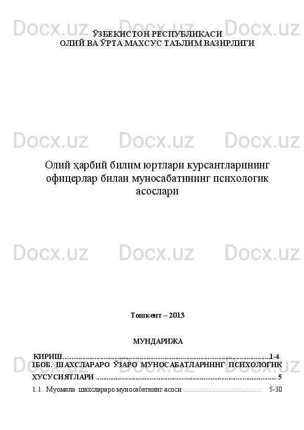 ЎЗБЕКИСТОН РЕСПУБЛИКАСИ 
ОЛИЙ ВА ЎРТА МАХСУС ТАЪЛИМ ВАЗИРЛИГИ
 
Олий ҳарбий билим юртлари курсантлар ининг
офицер лар билан  муносабат ининг п сихологик
асослари
Тошкент – 2013
 
МУНДАРИЖА
КИРИШ....................................................................................................................1-4 
1БОБ.   ШАХСЛАРАРО   ЎЗАРО   МУНОСАБАТЛАРНИНГ   ПСИХОЛОГИК
ХУСУСИЯТЛАРИ .......................... ........................................................................... 5
1.1.  Муомила  шахслараро муносабатнинг асоси ............................................    5-30 