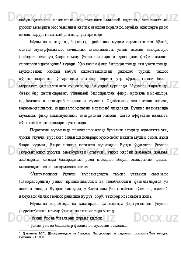 қабул   қилинган   мезонларга   зид   эканлиги,   миллий   қадрият,   маънавият   ва
рухият меъёрига мос эмаслиги қаттиқ огоҳлантирилади, муайян одатларга риоя
қилиш зарурати қатьий равишда уқтирилади.
Муомала   кезида   одоб   (такт),   одоблилик   муҳим   аҳамиятга   эга   бўлиб,
одатда   муваффақиятли   кечишини   таъминлайди,   унинг   асосий   вазифалари
(ахборот алмашув, ўзаро таъсир, ўзаро бир-бирини идрок қилиш) тўғри амалга
ошишини идора қилиб туради. Ҳар қайси фикр билдирилганда ёки узатилганда
мулоқотдош   кандай   қабул   қилаётганлигини   фаҳмлаб   туриш,   ташқи
кўринишларининг   ўзгаришига   эътибор   бериш,   узр   сўраш,   тавозе   билан
мурожаат   қилиш   эвазига   муомала   одоби   ундаб   турилади.   Муомала   жараёнида
баъзи   бир   хатти-ҳаракат,   ўйланмай   билдирилган   фикр,   ортиқча   имо-ишора
одобсизликни   келти риб   чиқариши   мумкин.   Одобсизлик   эса   низоли   вазият,
қарама-қаршилик,   зиддиятли   ҳолатни   келтириб   чиқаради.   Бунинг   на тижасида
муомала,   фикр   алмашувининг   вазифасини   низоли,   хатто   аффектив   вазиятга
бўшатиб бериш ҳоллари кузатилади.
Педагогик   муомалада   психологик   алоқа   ўрнатиш  алоҳида   аҳамиятга   эга,
чунки ўқувчи (курсант) билан шахслараро муно сабат иккита муҳим омил, яъни
ўзаро   хурмат,   ўзаро   ишонч   негизига   қурилади.   Бунда   ўқитувчи   ўқувчи
(курсант)нинг   ҳуқуқи,   мажбурияти   (статуси),   унинг   ҳарбий   жамоада,   жамоат
жойларида,   оила да   бажарадиган   роли   нимадан   иборат   эканлигини   диққат
марказидан четга чиқармаслик лозим.
8
Ўқитувчининг   ўқувчи   (курсант)ларга   таъсир   ўтказиш   самараси
(самарадорлиги)   унинг   принципиаллиги   ва   талабчанлиги   фазилатларида   ўз
аксини   топади.   Бундан   ташқари,   у   ўзига   ҳам   ўта   талабчан   бўлмоғи,   шахсий
намунаси билан табиий равишда нуфуз, обрў, эътибор қозонмоғи жоиз.
Муомала   жараёнида   ва   ҳамкорлик   фаолиятида   ўқитувчининг   ўқувчи
(курсант)ларга таъсир ўтказиши натижасида уларда:
         - ўзини ўзи ва ўзгаларни хурмат қилиш,
        - ўзини ўзи ва бошқалар фаолияти, ҳулқини баҳолаш,
8
  Давлетшин   М.Г.,   Дўстмуҳаммедова   ва   бошқалар.   Ёш   даврлари   ва   педагогик   психология.Ўқув   методик
қўлланма. –Т.: 2004. 